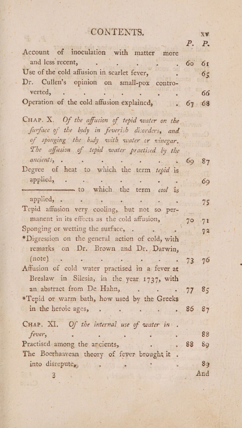 Account of inoculation with matter more and less recent, sear oe : Use of the cold affusion in scarlet ade Dr. Cullen’s opinion on small-pox _contro- verted, . . . . e : Operation of the cold lle se explained, . ak: sponging the body with water or vinegar. The uaffusion - tepid water practised by the ancients, e ° e appled, . en tO a the ne cool ig applied,’ . . : . ; Tepid affusion very cooling, but not so. per- manent in its effects as the cold affusion, @ Sponging or wetting the surface, . : , *Digression on the general action. of cold, with remarks on Dr. Brown and Dr. , Darwin, Affusion of cold water ny, im a. fever at Breslaw in Silesia, in the year 1737, with an. abstract from De.Hahn, 3 *Tepid or warm bath, how used by the Greeks in the heroic ages, , A ; : ; Cuap, XI. Of the internal use of water in . JOU : : “gies : Ye Practised among the ancients, : ‘ The Boerhaavean theory of ever brought it . into disreputey, : * : : 3 67 73 Hei 86 88 66 68 87 69 7% 72 76 Be o7 88 89 89