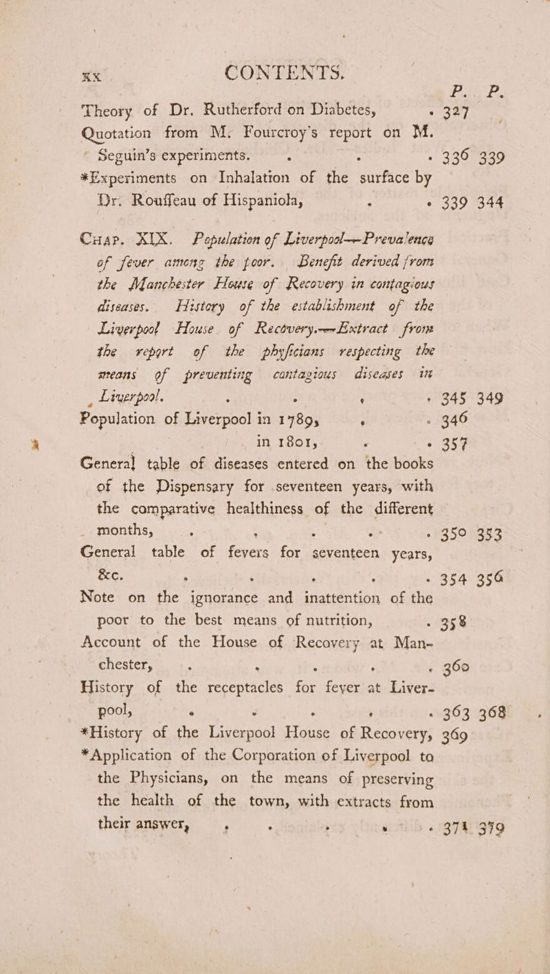 Y erie se Theory of Dr. Rutherford on Diabetes, © 327 Quotation from M,. Fourcroy’s report on M. Seguin’s experiments. ‘ . 2205ga9 *Experiments on Inhalatron of the surface by Dr. Rouffeau of Hispaniola, ; « 339 344 Cusp. XIX. Population of Liverpodl—Prevalencg of fever among the poor. Benefit derived from the Manchester House of Recovery in contagious diseases. History of the establishment of the Liverpool House of Rectvery.-LExtract from the report of the phyficians respecting the means of preventing catitagious diseases it _ Liverpool. : ; + 345 349 Population of Liverpool in 80) ’ - 346 in 1801, : « 357 Genera] table of diseases entered on the books of the Dispensary for seventeen years, with the comparative healthiness of the different months, ‘ ti 350983 General table of fevers ray seventeen years, &amp;e. ; ‘ . ; - 354 356 Note on the ignorance and inattention of the poor to the best means of nutrition, . 358 Account of the House of Recovery at Man- chester, , % F « 360 History of the receptacles ee feyer at Liver- pool, | . ‘ , « 363 368 *History of the Liverpool meee of Removers 309 S88 *Application of the Corporation of Liverpool ta the Physicians, on the means of preserving the health of the town, with extracts from their answer, ; ¥ 374399