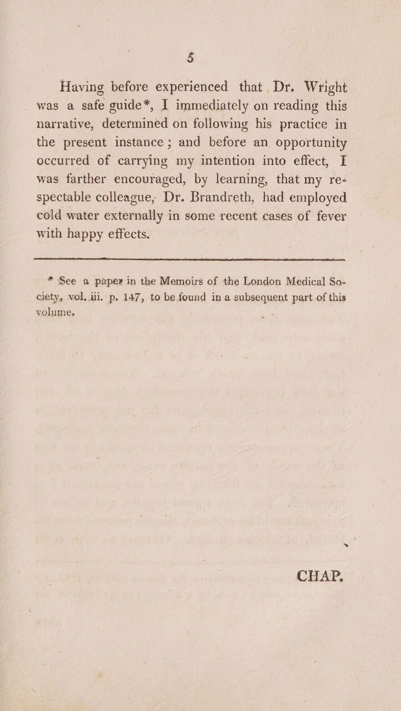 Having before experienced that, Dr. Wright was a safe guide*, I immediately on reading this narrative, determined on following his practice in the present instance ; and before an opportunity occurred of carrying my intention into effect, I was farther encouraged, by learning, that my re-_ spectable colleague, Dr. Brandreth, had employed cold water externally in some recent cases of fever with happy effects. * See a paper in the Memoirs of the London Medical So- ciety, vol..ui. p. 147, to be found in a subsequent part of this volume.