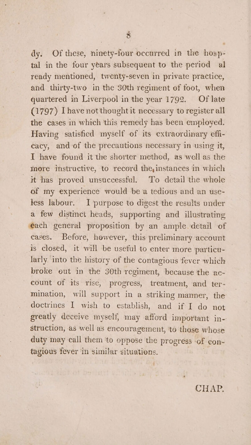 dy. Of these, ninety-four occurred in the hosp- tal in the four years subsequent to the period al ready mentioned, twenty-seven in private practice, and thirty-two in the 30th regiment of foot, when quartered in Liverpool in the year 1792. Of late (1797) [have not thought it necessary to register all the cases in which this remedy has been employed. Having satisfied myself of its extraordinary effi- cacy, and of the precautions necessary in using It, I have found it the shorter method, as well as the more instructive, to record the,instances in which it has proved unsuccessful. To detail the whole of my experience would be a tedious and an use- tess labour. I purpose to digest the results under a few distinct heads, supporting and illustrating each general proposition by an ample detail of cases. Before, however, this preliminary account is closed, it will be useful to enter more particu- larly into the history of the contagious fever which broke out in the 30th regiment, because the ac- count of tts rise, progress, treatment, and ter- mination, will support in a striking manner, the doctrines I wish to establish, and if I do not greatly deceive myself, may afford important in- struction, as well as encouragement, ‘to those whose duty may call them ‘to oppose the progress -of con- tagious fever in similar situations.