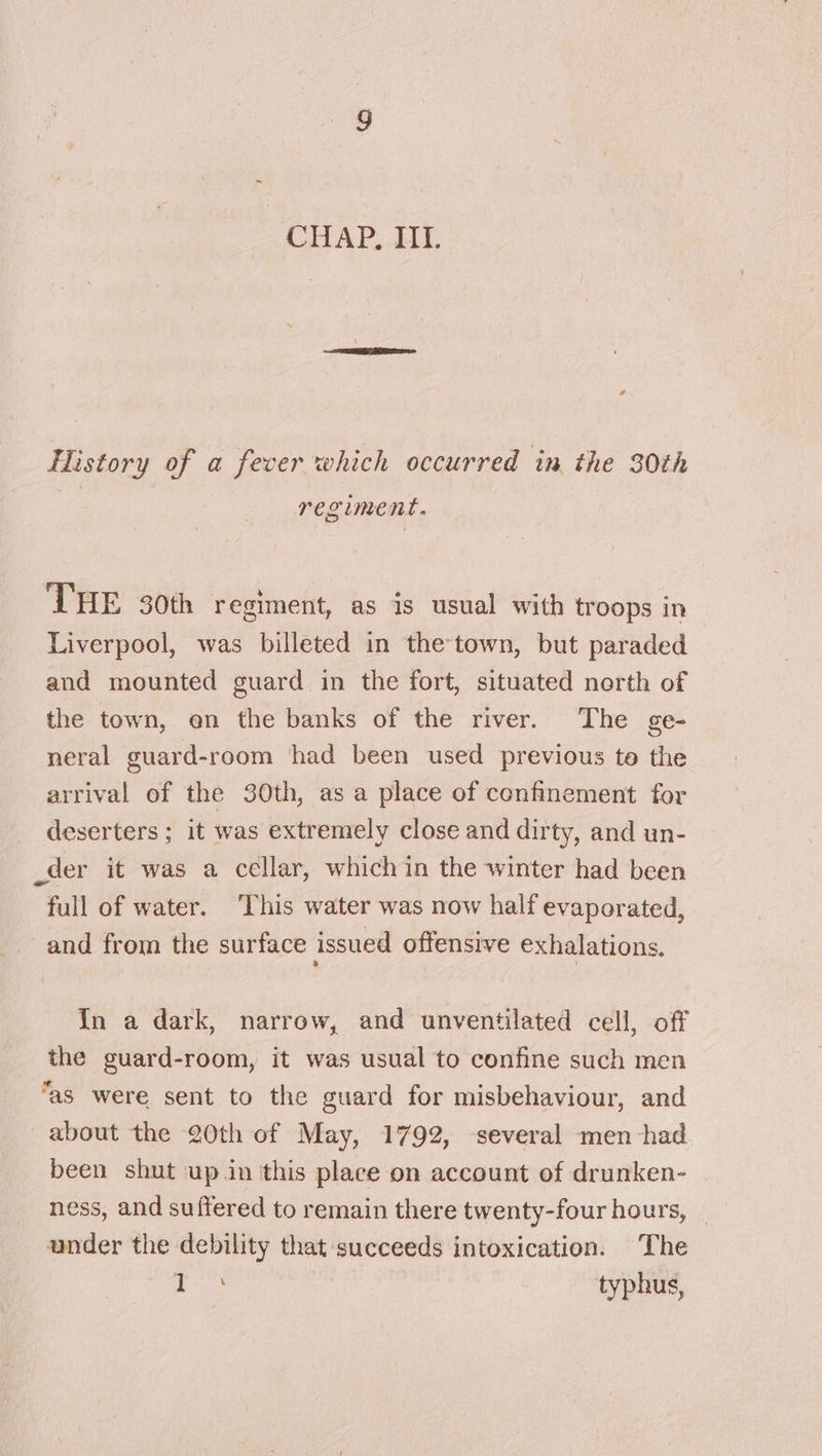 History of a fever which occurred in the 30th regiment. THE 30th regiment, as is usual with troops in Liverpool, was billeted in the-town, but paraded and mounted guard in the fort, situated north of the town, en the banks of the river. The ge- neral guard-room had been used previous to the arrival of the 30th, as a place of confinement for deserters ; it was extremely close and dirty, and un- _der it was a cellar, whichin the winter had been full of water. ‘This water was now half evaporated, _ and from the surface issued offensive exhalations, {In a dark, narrow, and unventilated cell, off the guard-room, it was usual to confine such men “as were sent to the guard for misbehaviour, and about the 20th of May, 1792, several men had been shut up in this place on account of drunken- ness, and suffered to remain there twenty-four hours, _ under the debility that succeeds intoxication. The je, typhus,