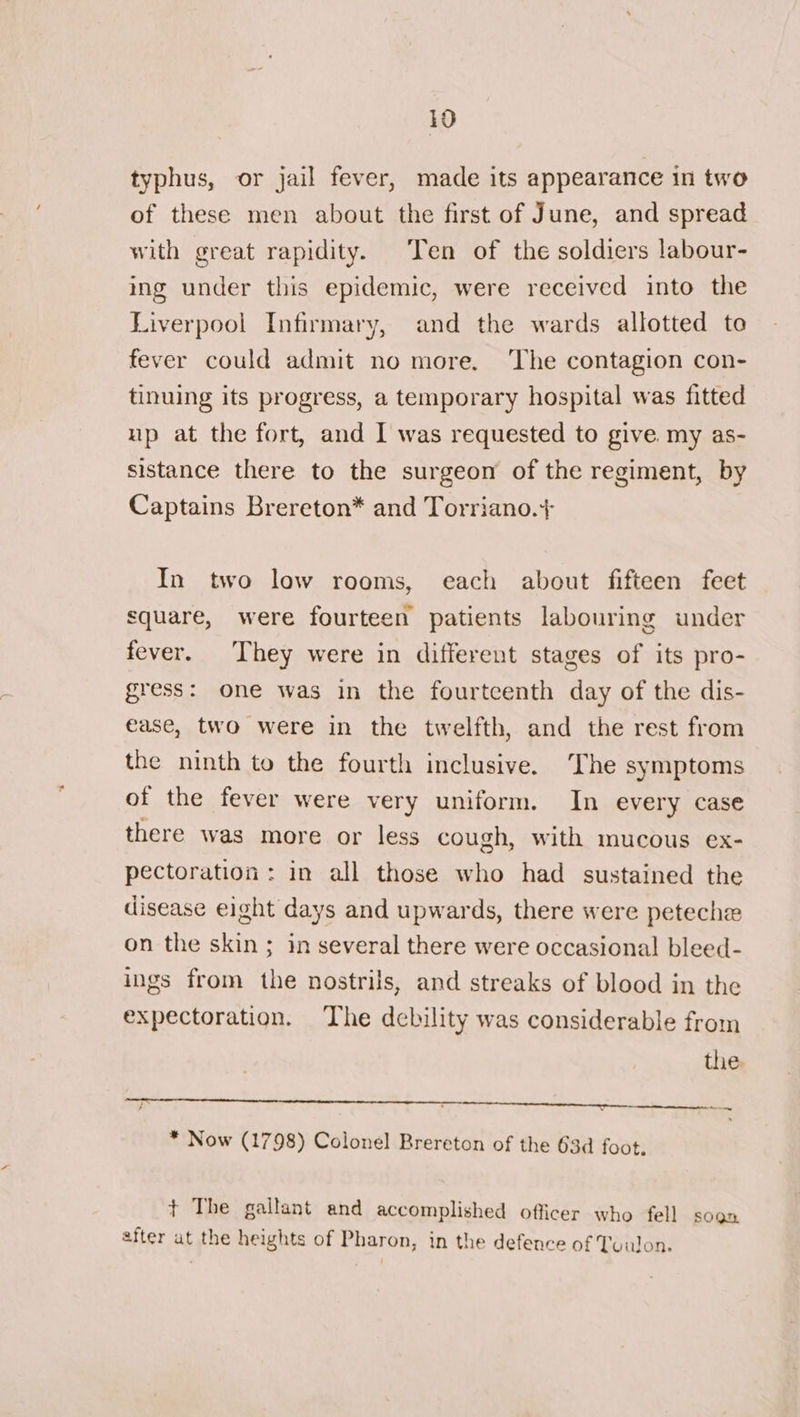 typhus, or jail fever, made its appearance in two of these men about the first of June, and spread with great rapidity. Ten of the soldiers labour- ing under this epidemic, were received into the Liverpool Infirmary, and the wards allotted to fever could admit no more. ‘The contagion con- tinuing its progress, a temporary hospital was fitted up at the fort, and I was requested to give. my as- sistance there to the surgeon of the regiment, by Captains Brereton* and Torriano.+ In two low rooms, each about fifteen feet square, were fourteen patients labouring under fever. They were in different stages of its pro- gress: one was in the fourtcenth day of the dis- ease, two were in the twelfth, and the rest from the ninth to the fourth inclusive. ‘The symptoms of the fever were very uniform. In every case there was more or less cough, with mucous ex- pectoration : in all those who had sustained the disease eight days and upwards, there were peteche on the skin ; in several there were occasional bleed- ings from the nostrils, and streaks of blood in the expectoration. The debility was considerable from the is er eee | &gt; * Now (1798) Colonel Brereton of the 63d foot. + The gallant and accomplished officer who fell soon after at the heights of Pharon, in the defence of Tuulon.