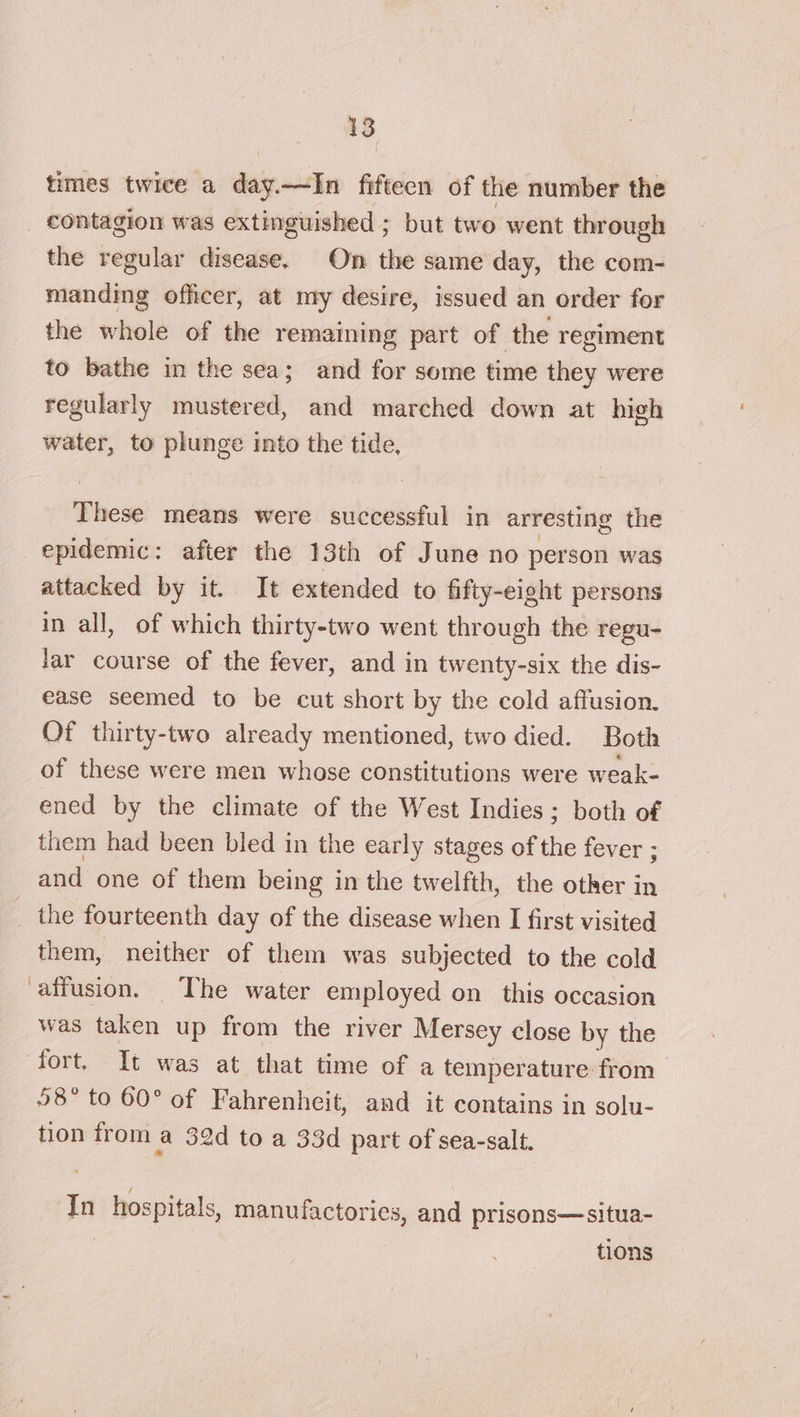 times twice a day.—TIn fifteen of the number the _ contagion was extinguished ; but two went through the regular disease. On the same day, the com- manding officer, at my desire, issued an order for the whole of the remaining part of the regiment to bathe in the sea; and for some time they were regularly mustered, and marched down at high water, to plunge into the tide, — means were successful in arresting the epidemic: after the 13th of June no person was attacked by it. It extended to fifty-eight persons in all, of which thirty-two went through the regu- Jar course of the fever, and in twenty-six the dis- ease seemed to be cut short by the cold affusion. Of thirty-two already mentioned, two died. Both of these were men whose constitutions were weak- ened by the climate of the West Indies ; both of them had been bled in the early stages of the fever ; and one of them being in the twelfth, the other in _ the fourteenth day of the disease when I first visited them, neither of them was subjected to the cold affusion. The water employed on this occasion was taken up from the river Mersey close by the fort. It was at that time of a temperature from 58° to 60° of Fahrenheit, and it contains in solu- tion from a 32d to a 33d part of sea-salt, In hospitals, manufactories, and prisons—situa- tions