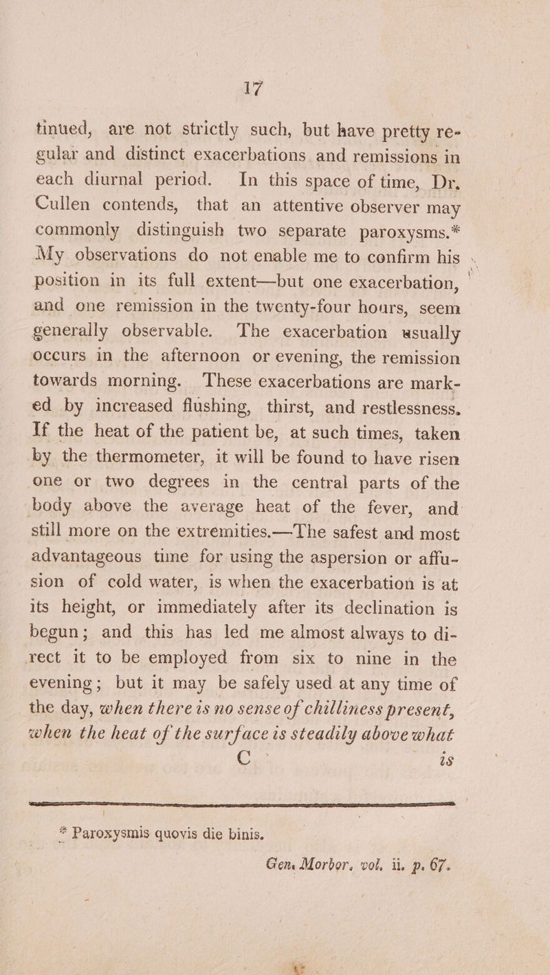 tinued, are not strictly such, but have pretty re- gular and distinct exacerbations and remissions in each diurnal period. | In this space of time, Dr, Cullen contends, that an attentive observer may commonly distinguish two separate paroxysms.* My observations do not enable me to confirm his . position in its full extent—but one exacerbation, — and one remission in the twenty-four hours, seem generally observable. The exacerbation usually occurs in the afternoon or evening, the remission towards morning. These exacerbations are mark- ed by increased flushing, thirst, and restlessness. If the heat of the patient be, at such times, taken by the thermometer, it will be found to have risen one or two degrees in the central parts of the body above the average heat of the fever, and: still more on the extremities.—The safest and most advantageous time for using the aspersion or affu- sion of cold water, is when the exacerbation is at its height, or immediately after its declination is begun; and this has led me almost always to di- rect it to be employed from six to nine in the evening; but it may be safely used. at any time of the day, when there is no sense of chilliness present, when the heat of the surface is steadily above what C as } * Paroxysmis quoyis die binis. Gen. Morbor. vol, ii. p. 67. ae.