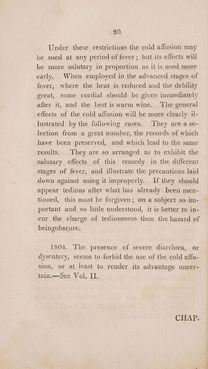 Under these restrictions the cold affusion may be used at any period of fever; but its effects will be more salutary in proportion as it is used more early. When employed in the advanced stages of fever, where the heat is reduced and the debility great, some cordial should be given immediately after it, and the best is warm wine. The general effects of the cold affusion will be more clearly il- lustrated by the following cases. ‘They are a se- lection from a great number, the records of which have been preserved, and which lead to the same results. They are so arranged as to exhibit the salutary effects of this remedy in the different stages of fever, and illustrate the precautions laid down against using it improperly. If they should appear tedious after what has already been men- tioned, this must be forgiven; on a subject so im- portant and so litle understood, it is better to in- cur the charge of tediousness than the hazard of beingobscure. 1804. ‘The presence of severe diarrhcea, or dysentery, seems to forbid the use of the cold affu- sion, or at least to render its advantage uncer- tain.—sSee Vol, II.