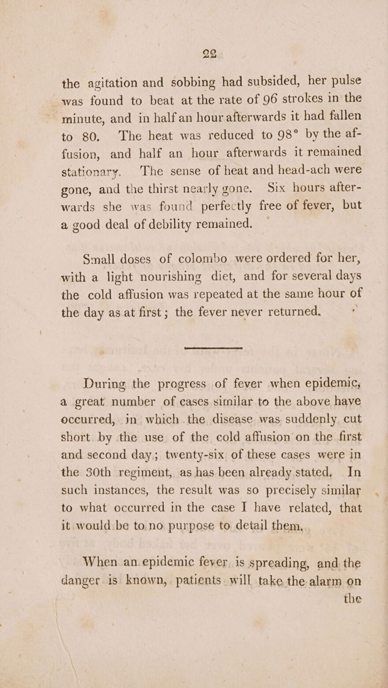 the agitation and sobbing had subsided, her pulse was found to beat at the rate of 96 strokes in the minute, and in half an hour afterwards it had fallen to 80. The heat was reduced to 98° by the af- fusion, and half an hour afterwards it remained stationary. The sense of heat and head-ach were gone, and the thirst nearly gone. Six hours after- wards she was found perfectly free of fever, but a good deal of debility remained. _ Small doses of colombo were ordered for her, with a light nourishing diet, and for several days the cold affusion was repeated at the same hour of the day as at first; the fever never returned. | During the progress of fever when epidemic, a great number of cases similar to the above have occurred, in. which the disease was suddenly. cut short by the use of the cold affusion on the first and second day; twenty-six of these cases were in the 30th regiment, as has been already stated. In such instances, the result was so precisely similar to what occurred in the case I have related, that it would. be to.no purpose to detail them. When an.epidemic fever is spreading, and. the danger is known,. patients. will take the alarm on