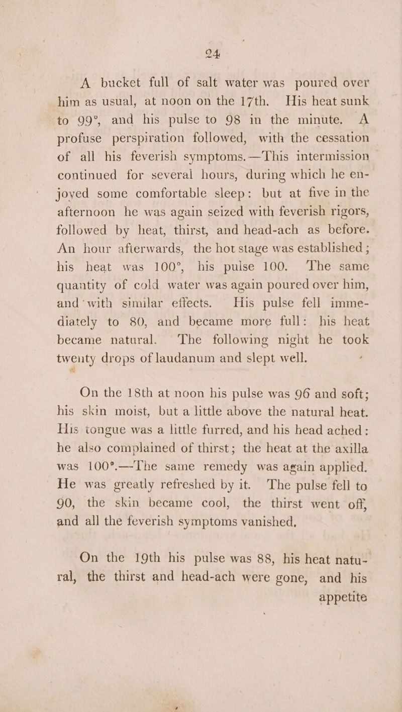 A bucket full of salt water was poured over him as usual, at noon on the 17th. His heat sunk to 99°, and his pulse to 98 in the minute. A profuse perspiration followed, with the cessation of all his feverish symptoms.—This intermission continued for several hours, during which he en- joved some comfortable sleep: but at five in the afternoon he was again seized with feverish rigors, followed by heat, thirst, and head-ach as before. An hour afierwards, the hot stage was established ; his heat was 100°, his puise 100. ‘The same quantity of cold water was again poured over him, and ‘with similar effects. His pulse fell imme- diately to 80, and became more full: his heat became natural. The following night he took twenty drops of laudanum and slept well. On the 18th at noon his pulse was 96 and soft; his skin moist, but a little above the natural heat. His tongue was a little furred, and his head ached: he also complained of thirst; the heat at the axilla was 100°.—-The same remedy was again applied. He was greatly refreshed by it. The pulse fell to 90, the skin became cool, the thirst went off, and all the feverish symptoms vanished, On the 19th his pulse was 88, his heat natu- ral, the thirst and head-ach were gone, and his appetite