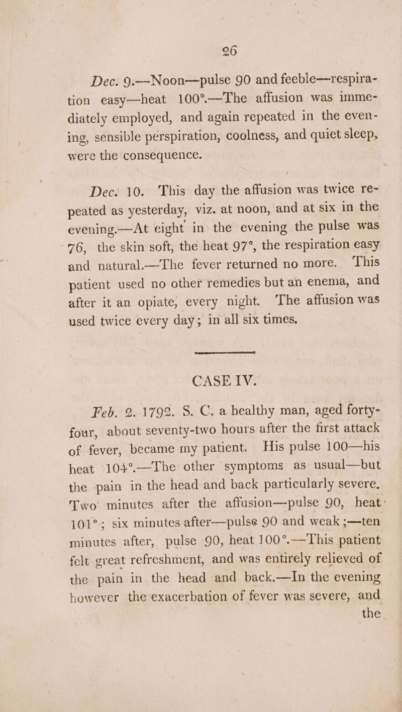 Dec. 9.—Noon—pulse 90 and feeble—respira- tion easy—heat 100°—The affusion was imme- diately employed, and again repeated in the even- ing, sensible perspiration, coolness, and quiet sleep, were the consequence. Dec. 10. This day the affusion was twice re- peated as yesterday, viz. at noon, and at six in the evening.—At eight in the evening the pulse was 76, the skin soft, the heat 97°, the respiration easy and natural.—The fever returned no more. This patient used no other remedies but an enema, and after it an opiate, every night. The affusion was used twice every day; in all six times. CASETV. Feb. 2. 1799. S. C. a healthy man, aged forty- four, about seventy-two hours after the first attack of fever, became my patient. His pulse 100—his heat 104°.—The other symptoms as usual—but the pain in the head and back particularly severe. Two minutes after the affusion—pulse 90, heat: 101°; six minutes after—pulse 90 and weak ;—ten minutes after, pulse 90, heat 100°.—This patient felt great refreshment, and was entirely relieved of the pain in the head and back.—In the evening however the exacerbation of fever was severe, and