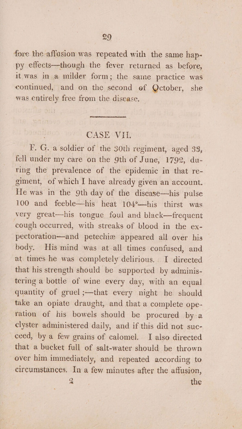 fore the affusion was repeated with the same hap- py effects—though the fever returned as before, it was in a milder form; the same practice was continued, and on the second ef Qctober, she was entirely free from the disease. CASE VIL. _F.G. a soldier of the 30th regiment, aged 33, fell under my care on the 9th of June, 1792, du- ring the prevalence of the epidemic in that re- giment, of which I have already given an account. He was in the 9th day of the discase—his pulse 100 and feeble—his heat 104°—his thirst was very great—his tongue foul and black—frequent cough occurred, with streaks of blood in the ex- pectoration—and petechiw appeared all over his _ body. His mind was at all times confused, and at. times he was completely delirious. I directed that his strength should be supported by adminis- tering a bottle of wine every day, with an equal quantity of gruel ;—that every night he should take an opiate draught, and that a complete ope- ration of his bowels should be procured by a clyster administered daily, and if this did not suc- ceed, by a few grains of calomel. JI also directed that a bucket full of salt-water should be thrown over him immediately, and repeated according to circumstances. In a few minutes after the affusion, 2 the