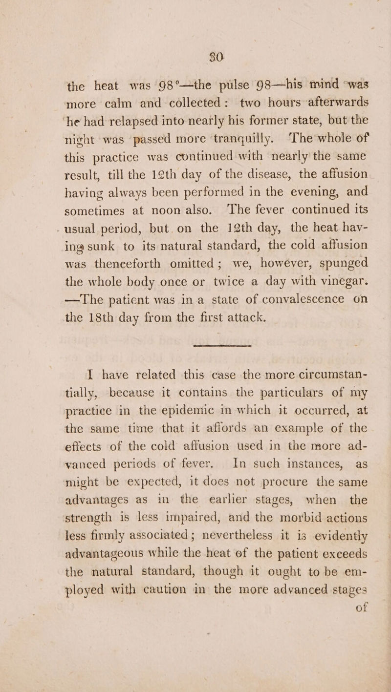 80 the heat was 98°—the pulse 98—his mind °was more calm and collected: two hours afterwards ‘he had relapsed into nearly his former state, but the night was passed more ‘tranquilly. ‘The whole of this practice was continued with nearly the same result, till the 12th day of the disease, the affusion having always been performed in the evening, and sometimes at noon also. The fever continued its usual period, but.on the 12th day, the heat hay- ing sunk to its natural standard, the cold affusion was thenceforth omitted; we, however, spunged the whole body once or twice a day with vinegar. —The patient was ina state of convalescence on the 18th day from the first attack. I have related this case the more circumstan- tially, because it contains the particulars of my practice in the epidemic in which it occurred, at the same time that it affords an example of the effects of the cold affusion used in the more ad- vanced periods of fever. In such instances, as might be expected, it does not procure the same advantages as in the earlier stages, when the strength is less impaired, and the morbid actions less firmly associated; nevertheless it is evidently advantageous while the heat of the patient exceeds the natural standard, though it ought to be em- ployed with caution in the more advanced stages of