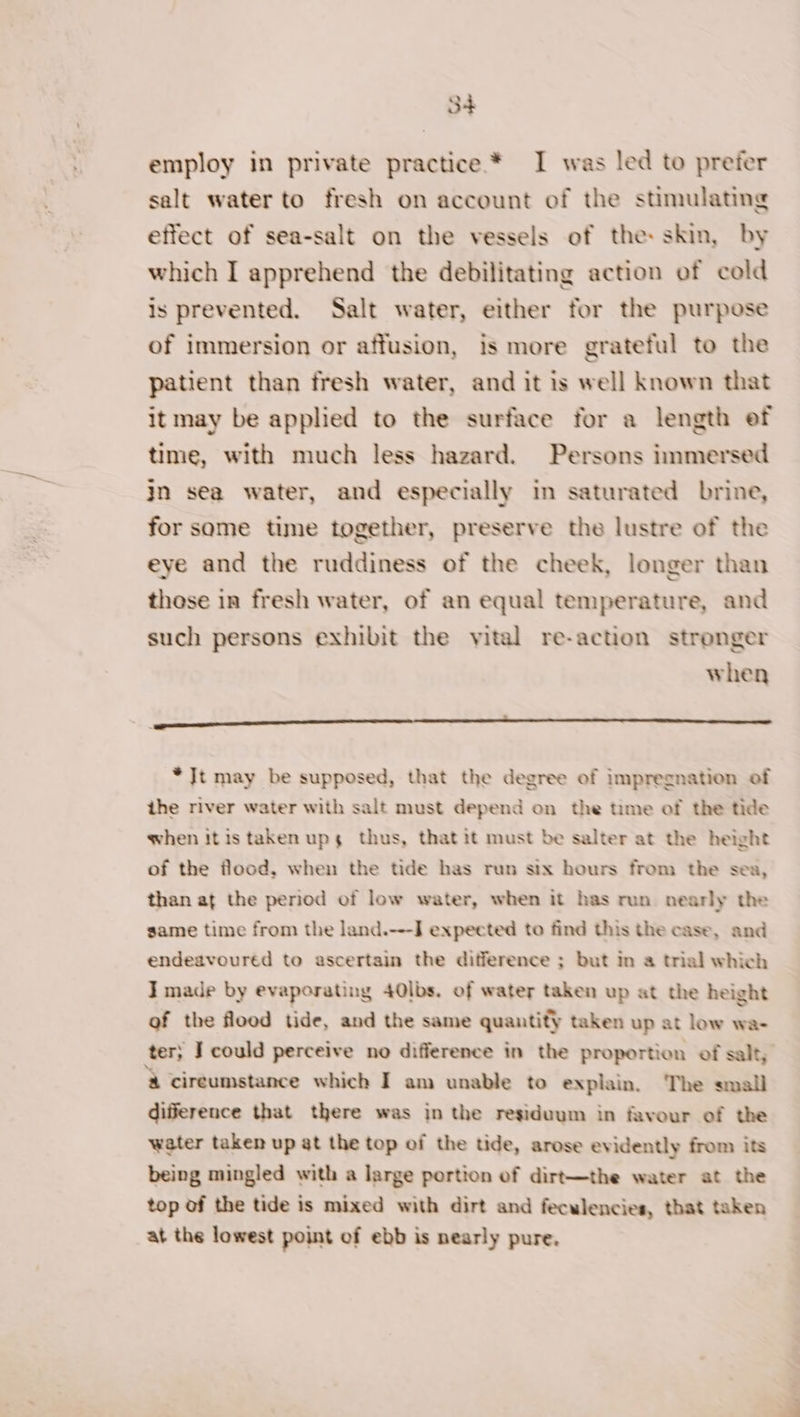 employ in private practice * I was led to prefer salt water to fresh on account of the stimulating effect of sea-salt on the vessels of the: skin, by which I apprehend the debilitating action of cold is prevented. Salt water, either for the purpose of immersion or affusion, is more grateful to the patient than fresh water, and it is well known that it may be applied to the surface for a length ef time, with much less hazard. Persons immersed jn sea water, and especially in saturated brine, for some time together, preserve the lustre of the eye and the ruddiness of the cheek, longer than those in fresh water, of an equal temperature, and such persons exhibit the vital re-action stronger when * Jt may be supposed, that the degree of impregnation of the river water with salt must depend on the time of the tide when itis taken ups thus, that it must be salter at the height of the flood, when the tide has run six hours from the sea, than at the period of low water, when it has run nearly the game time from the land.---] expected to find this the case, and endeavoured to ascertain the difference ; but in a trial which I made by evaporating 40lbs. of water taken up at the height of the flood tide, and the same quantity taken up at low wa- ter; J could perceive no difference in the proportion of salt, &amp; cireumstance which I am unable to explain. The small difference that there was in the residuum in favour of the water taken up at the top of the tide, arose evidently from its being mingled with a large portion of dirt—the water at the top of the tide is mixed with dirt and feculencies, that taken at the lowest point of ebb is nearly pure.