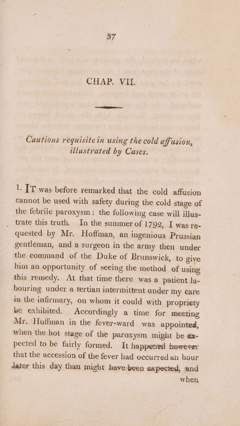 \ CHAP.: VIL. Cautions requisite in using the cold affusion, | illustrated by Cases. 1. | T was before remarked that the cold affusion cannot be used with safety during the cold stage of the febrile paroxysm: the following case will illus- trate this truth. In the summer of 1792, I was re- quested by Mr. Hoffman, an ingenious Prussian gentleman, and a surgeon in the army then under the. command of the Duke of Brunswick, to give him an opportunity of seeing the method of using this remedy. At that time there was a patient la- bouring under a tertian intermittent under my care in the infirmary, on whom it could with propriety be exhibited. Accordingly a time for meeting Mr. Hoffman in the fever-ward was appointed, when the hot stage of the paroxysm might be éx- . pected to be fairly formed. It happened hewever that the accession of the fever had occurred.an hour dater this day than might have been expected, and : when