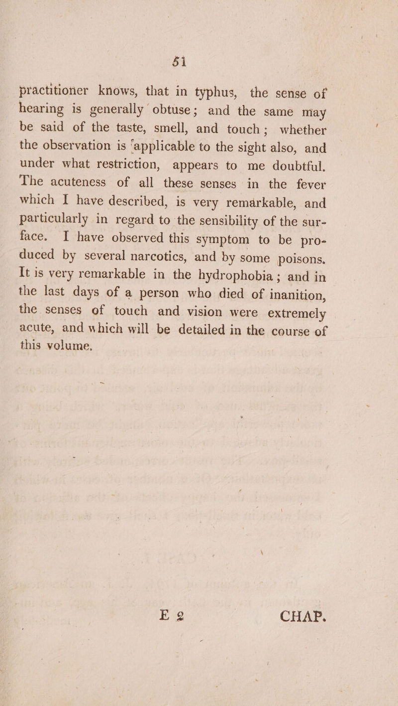 practitioner knows, that in typhus, the sense of hearing is generally obtuse; and the same may be said of the taste, smell, and touch; whether the observation is ‘applicable to the sight also, and under what restriction, appears to me doubtful. The acuteness of all these senses in the fever which I have described, is very remarkable, and particularly in regard to the sensibility of the sur- face. I have observed this symptom to be pro- duced by several narcotics, and by some poisons. It is very remarkable in the hydrophobia; and in the last days of a person who died of inanition, the senses of touch and vision were extremely acute, and which will be detailed j in the course of this volume, Eg CHAP.