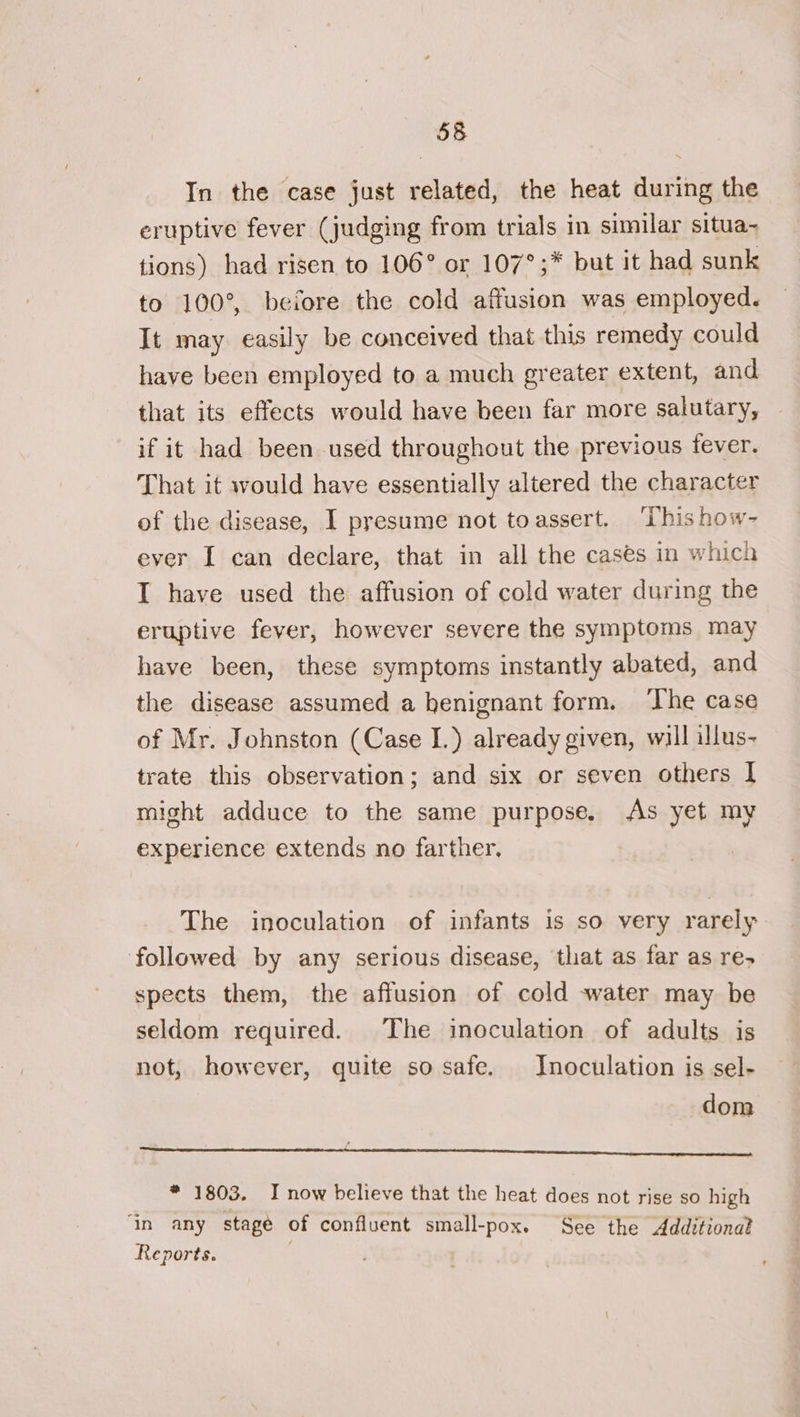 In the case just related, the heat during the eruptive fever (judging from trials in similar situa- tions) had risen to 106° or 107°;* but it had sunk to 100°, before the cold affusion was employed. It may easily be conceived that this remedy could have been employed to a much greater extent, and that its effects would have been far more salutary, if it had been used throughout the previous fever. That it would have essentially altered the character of the disease, I presume not toassert. ‘Thishow- ever I can declare, that in all the cases in which I have used the affusion of cold water during the eruptive fever, however severe the symptoms may have been, these symptoms instantly abated, and the disease assumed a henignant form. ‘The case of Mr. Johnston (Case I.) already given, will illus- trate this observation; and six or seven others I might adduce to the same purpose. As yet my experience extends no farther. The inoculation of infants is so very rarely followed by any serious disease, that as far as re- spects them, the affusion of cold water may be seldom required. The inoculation of adults is not, however, quite so safe, Inoculation is sel- dom ges * 1803. I now believe that the heat does not rise so high ‘In any stagé of confluent small-pox. See the Additiona? Reports. |