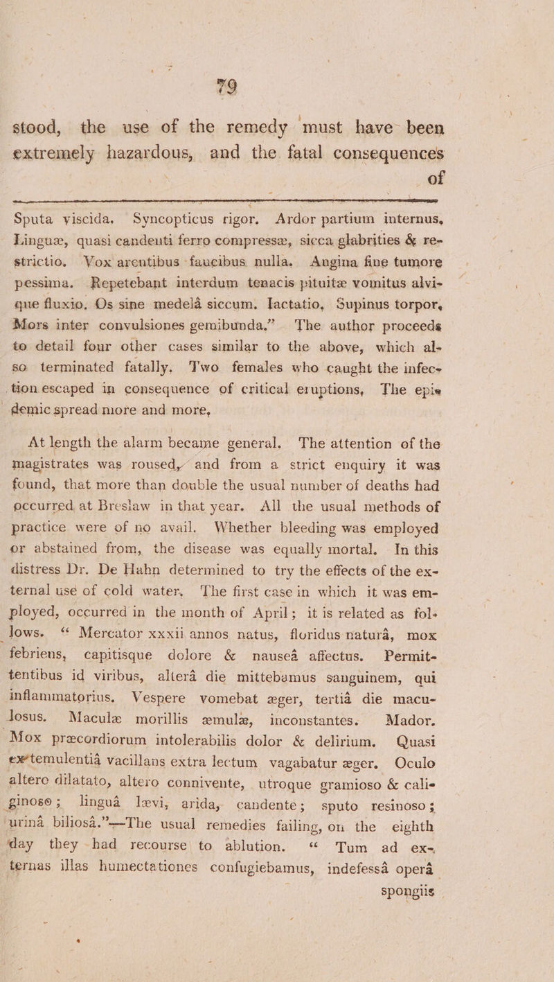 stood, the use of the remedy ‘must have been extremely hazardous, and the. fatal consequences | | of Sputa viscida. Syncopticus rigor. Ardor partium internus, Lingue, quasi candeuti ferro compressa, sicca glabrities &amp; re- strictio. Vox arentibus faucibus nulla. Angina fine tumore “pessima. Repetebant interdum tenacis pituite vomitus alvi- gue fluxio. Os sine medela siccum. Iactatio, Supinus torpor, Mors inter convulsiones gemibunda.” The author proceeds to detail four other cases similar to the above, which al- so terminated fatally, Two females who caught the infec+ tion escaped in consequence of critical eruptions, The epis demic spread more and more, At length the alarm became general. The attention of the magistrates was roused,” and from a strict enquiry it was found, that more than double the usual number of deaths had occurred, at Breslaw in that year. All the usual methods of practice were of no avail. Whether bleeding was employed or abstained from, the disease was equally mortal. In this distress Dr. De Hahn determined to try the effects of the ex~ ternal use of cold water, ‘The first case in which it was em- ployed, occurred in the month of April ; itis related as fol- lows. &lt;¢ Mercator XXX11 annos natus, fluridus natura, mox febriens, capitisque dolore &amp; nausea affectus. Permit- tentibus id viribus, altera die mittebsmus sanguinem, qul inflammatorius, Vespere vomebat eger, tertia die macu- Josus. Macule morillis amulz, inconstantes: | Mador. Mox precordiorum intolerabilis dolor &amp; delirium, Quasi ex temulenti4 vacillans extra lectum vagabatur eger. Oculo altero dilatato, altero connivente, utroque gramioso &amp; calis _ginoso ; lingua levi, arida, candente; sputo resinoso 3 -urina biliosa.”~-The usual remedies failing, on the eighth ‘day they ti recourse to ablution. “ Tum ad ex- fernas illas humectationes confugiebamus, indefessa opera spongiis —