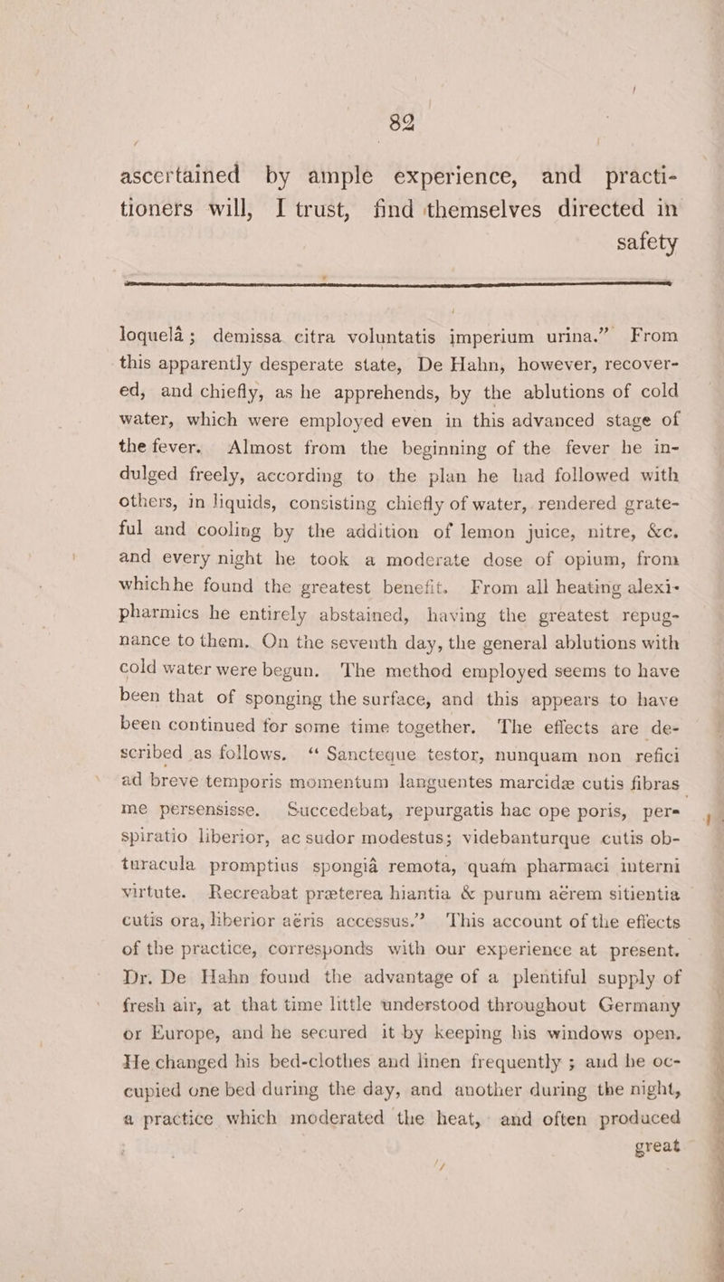 ascertained by ample experience, and practi- tioners will, I trust, find themselves directed in safety loquela ; demissa citra voluntatis imperium urina.” From this apparently desperate state, De Hahn, however, recover- ed, and chiefly, as he apprehends, by the ablutions of cold water, which were employed even in this advanced stage of the fever. Almost from the beginning of the fever he in- dulged freely, according to the plan he had followed with others, in liquids, consisting chiefly of water, rendered grate- ful and cooling by the addition of lemon juice, nitre, &amp;c. and every night he took a moderate dose of opium, from whichhe found the greatest benefit. From all heating alexi- pharmics he entirely abstained, having the greatest repug- nance to them. On the seventh day, the general ablutions with cold water were begun. The method employed seems to have been that of sponging the surface, and this appears to have been continued for some time together. The effects are de- scribed as follows. ‘ Sancteque testor, nunquam non refici ad breve temporis momentum languentes marcidz cutis fibras | me persensisse. Succedebat, repurgatis hac ope poris, pers spiratio liberior, ac sudor modestus; videbanturque cutis ob- turacula promptius spongia remota, quam pharmaci interni virtute. Recreabat preterea hiantia &amp; purum aérem sitientia cutis ora, hberior aéris accessus.’ This account of the effects of the practice, corresponds with our experience at present. | Dr. De Hahn found the advantage of a plentiful supply of fresh air, at that time little understood throughout Germany or Europe, and he secured it by keeping his windows open. He changed his bed-clothes aud linen frequently ; and he oc- cupied one bed during the day, and another during the night, a practice which moderated the heat, and often produced great