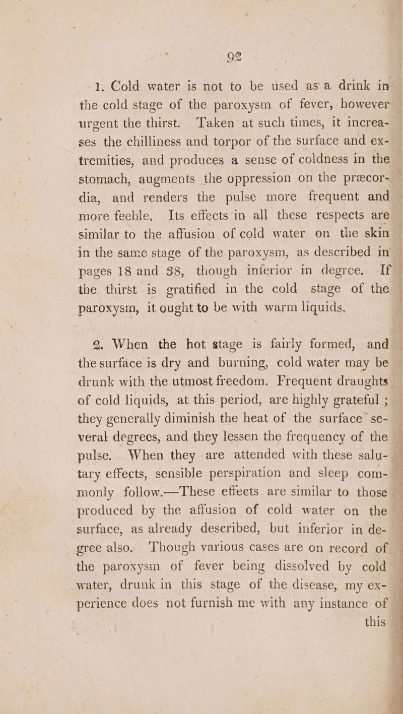 urgent the thirst. Taken at such times, it increa- dia, and renders the pulse more frequent and more fechle, Its effects in all these respects are similar to the affusion of cold water on the skin paroxysm, it ought to be with warm liquids. | 2. When the hot stage is fairly formed, and the surface is dry and burning, cold water may be of cold liquids, at this period, are highly grateful ; they generally diminish the heat of the surface se- pulse. When they are attended with these salu- tary effects, sensible perspiration and sleep com- produced by the affusion of cold water on the surface, as already described, but inferior in de- gree also. ‘Though various cases are on record of. the paroxysm of fever being dissolved by cold b] 4