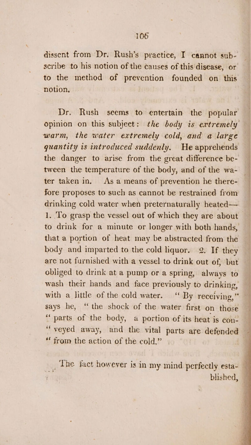 dissent from Dr. Rush’s practice, I cannot sub- notion, Dr. Rush seems to entertain the popular warm, the water extremely cold, and a large quantity is introduced suddenly. He apprehends tween the temperature of the body, and of the wa- ter taken in. As a means of prevention he there- fore proposes to such as cannot be restrained from drinking cold water when preternaturally heated— 1. ‘To grasp the vessel out of which they are about body and imparted to the cold liquor. 2. If they are not furnished with a vessel to drink out of, but obliged to drink at a pump or a spring, always to wash their hands and face previously to drinking, with a little of the cold water. “ By receiving,” says he, “the shock of the water first on those *‘ from the action of the cold.” a blished, * wa ne i il ll Ms ——-