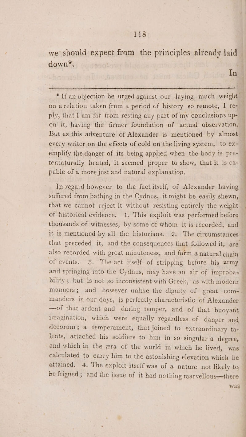 113 we should expect from the principles already laid down*. ia * If an objection be urged against our laying much weight | on arelation taken from a period of history so remote, I re- ply, thet I am far from resting any part of my conclusions up- on it, having the firmer foundation of actual observation, — But as this adventure of Alexander is mentioned by almost — every writer on the effects of cold on the living system, to ex- emplify the danger of its being applied when the body is pre . ternaturally heated, it seemed proper to shew, that it is ca- pable of a more just and natural explanation. | In regard however to the fact itself, of Alexander having suffered from bathing in the Cydnus, it might be easily shewn, that we cannot reject it without resisting entirely the weight of historical evidence. 1. This exploit was performed before thousands of witnesses, by some of whom it is recorded, and j¢ 1s mentioned by all the historians. 2, The circumstances that preceded it, and the consequences that followed it, are — also recorded with great minuteness, and form a natural chain of events, 38. The act itself of stripping before his army — and springing into the Cydnus, may havé an air of improbas bility ; but is not so inconsistent with Greck, as with modern manners; and however unlike the dignity of great com-. manders in our days, is perfectly characteristic of Alexander —of that ardent and daring temper, and of that buoyant imagination, which were equally regardless of danger and decorum; a temperament, that joined to extraordinary ta- lents, attached his soldiers to him in so singular a degree, and which in the wra of the world in which he lived, was © calculated to carry him to the astonishing elevation which he attained, 4, The exploit itself was of a nature not likely to © be feigned; and the issue of it had nothing marvellous—there Was