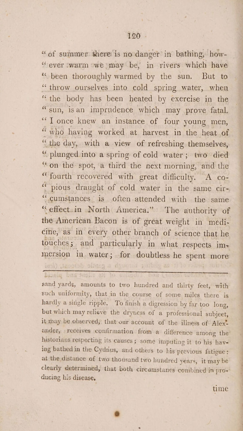 “of summer there’ is no danger’ in bathing, how- ‘ever swarm “we may be, in rivers which have ‘“-been thoroughly warmed by the sun. But to “‘ throw ourselves into cold spring water, when “the body has been heated by exercise in the “sun, isan imprudence which may prove fatal. ““T once knew an instance of four young men, i « the day, with a view of refreshing themselves, pd inemeasy into a spring of cold water; two died ‘on the spot, a third the next morning, and the is wtih recovered with great difficulty. A co- pious draught of cold water in the same cir- “ cumstances is often attended with the same ‘effect.in North America.” The authority of the American Bacon is of great weight in medi- cine, as in every other branch of science that he touches; and particularly in what respects im-+ sand yards, amounts to two hundred and thirty feet, with such uniformity, that in the course of some miles there is hardly a sitgle ripple. To finish a digression by far too long, but which may relieve the dryness of a professional subjeet, it may be observed, that vur account of the illness of Alex” ander, » receives confirmation from a difference among the historians respecting its causes; some imputing it to his hav- ing bathed in the Cydnus, and others to his previous fatigue: at the distance of two thousand two hundred years, it may be clearly determined, that both circamstanes combined in Bes ducing his disease, time -— ss