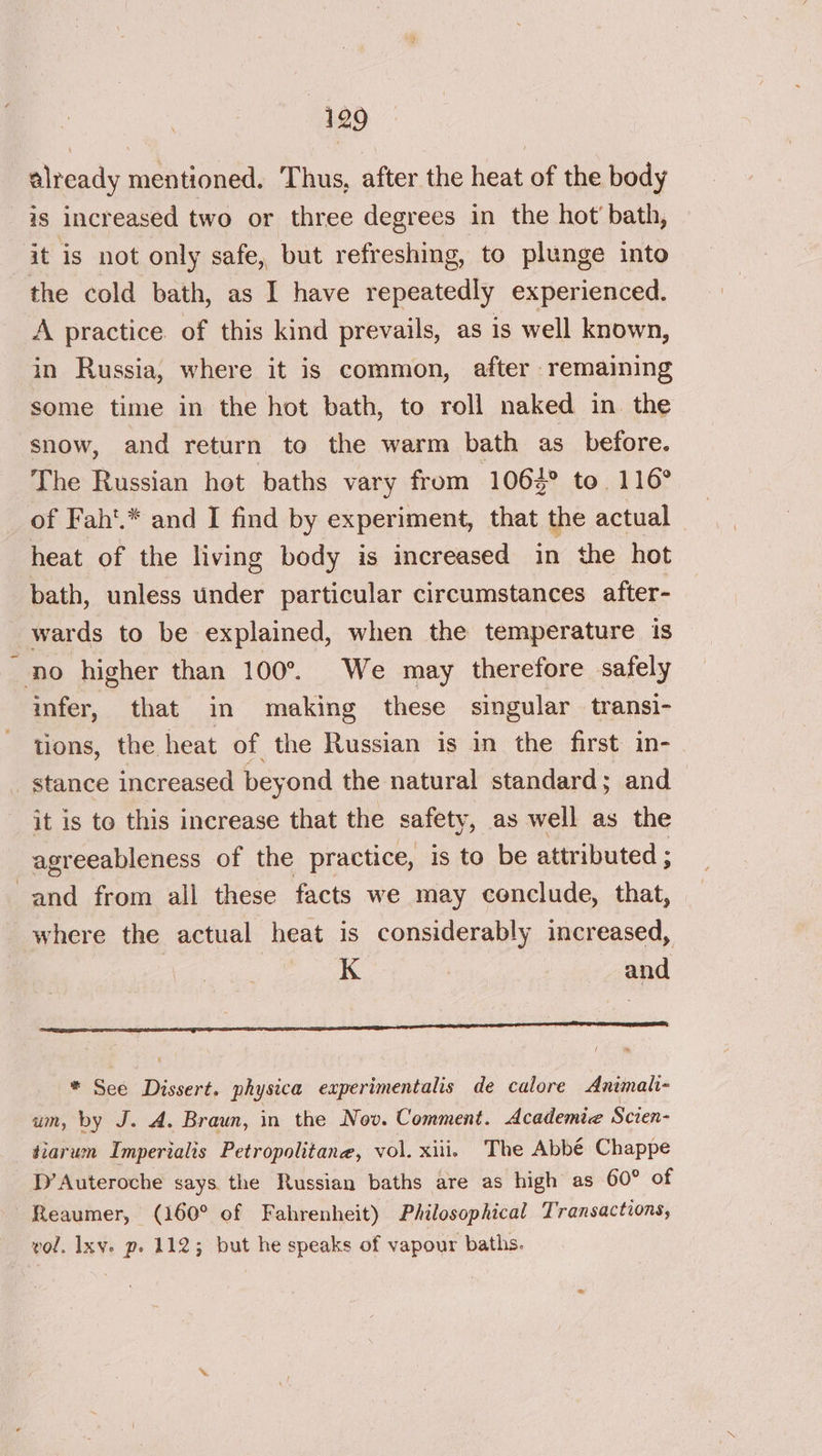 already mentioned. Thus, after the heat of the body is increased two or three degrees in the hot’ bath, it is not only safe, but refreshing, to plunge into the cold bath, as I have repeatedly experienced. A practice. of this kind prevails, as is well known, in Russia, where it is common, after remaining some time in the hot bath, to roll naked in the snow, and return to the warm bath as before. The Russian hot baths vary from 106%° to. 116° of Fah'.* and I find by experiment, that the actual heat of the living body is increased in the hot bath, unless under particular circumstances after- wards to be explained, when the temperature is no higher than 100°. We may therefore safely infer, that in making these singular transi- tions, the heat of the Russian is in the first in- stance increased beyond the natural standard; and it is to this increase that the safety, as well as the agreeableness of the practice, is to be attributed ; and from all these facts we may conclude, that, where the actual heat is considerably increased, | kK | and AI Cs a RN IR AE REG A Oe RO eC een * See Dissert. physica experimentalis de calore Animali- um, by J. A. Braun, in the Nov. Comment. Academie Scien- fiarum Imperialis Petropolitane, vol. xiii. The Abbé Chappe D’Auteroche says the Russian baths are as high as 60° of Reaumer, (160° of Fahrenheit) Philosophical Transactions, vol. Ixv. p. 112; but he speaks of vapour baths.