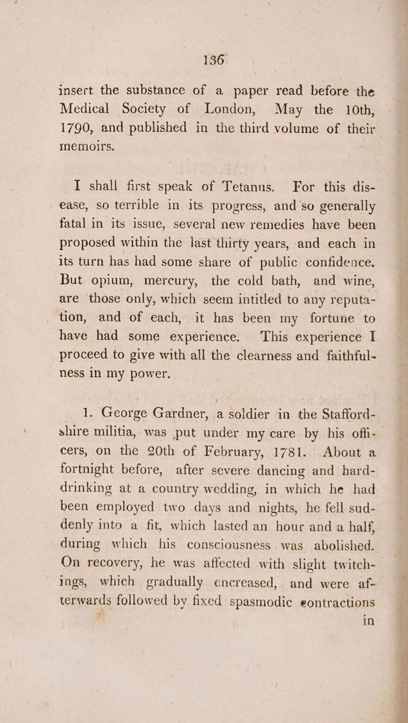 insert the substance of a paper read before the Medical Society of London, May the 10th, 1790, and published in the third volume of their memoirs. I shall first speak of Tetanus. For this dis- ease, so terrible in its progress, and so generally fatal in its issue, several new remedies have been proposed within the last thirty years, and each in its turn has had some share of public confidence. But opium, mercury, the cold bath, and wine, are those only, which seem intitled to any reputa- tion, and of each, it has been my fortune to have had some experience. This experience I proceed to give with all the clearness and faithful- ness in my power. 1. George Gardner, a soldier in the Stafford- shire militia, was put under my care by his offi- cers, on the 20th of February, 1781. About a fortnight before, after severe dancing and hard- drinking at a country wedding, in which he had been employed two days and nights, he fell sud- denly into a fit, which lasted an hour and a half, during which his consciousness was abolished. On recovery, he was affected with slight twitch- ings, which gradually encreased, and were af- terwards followed by fixed spasmodic eontractions *. in