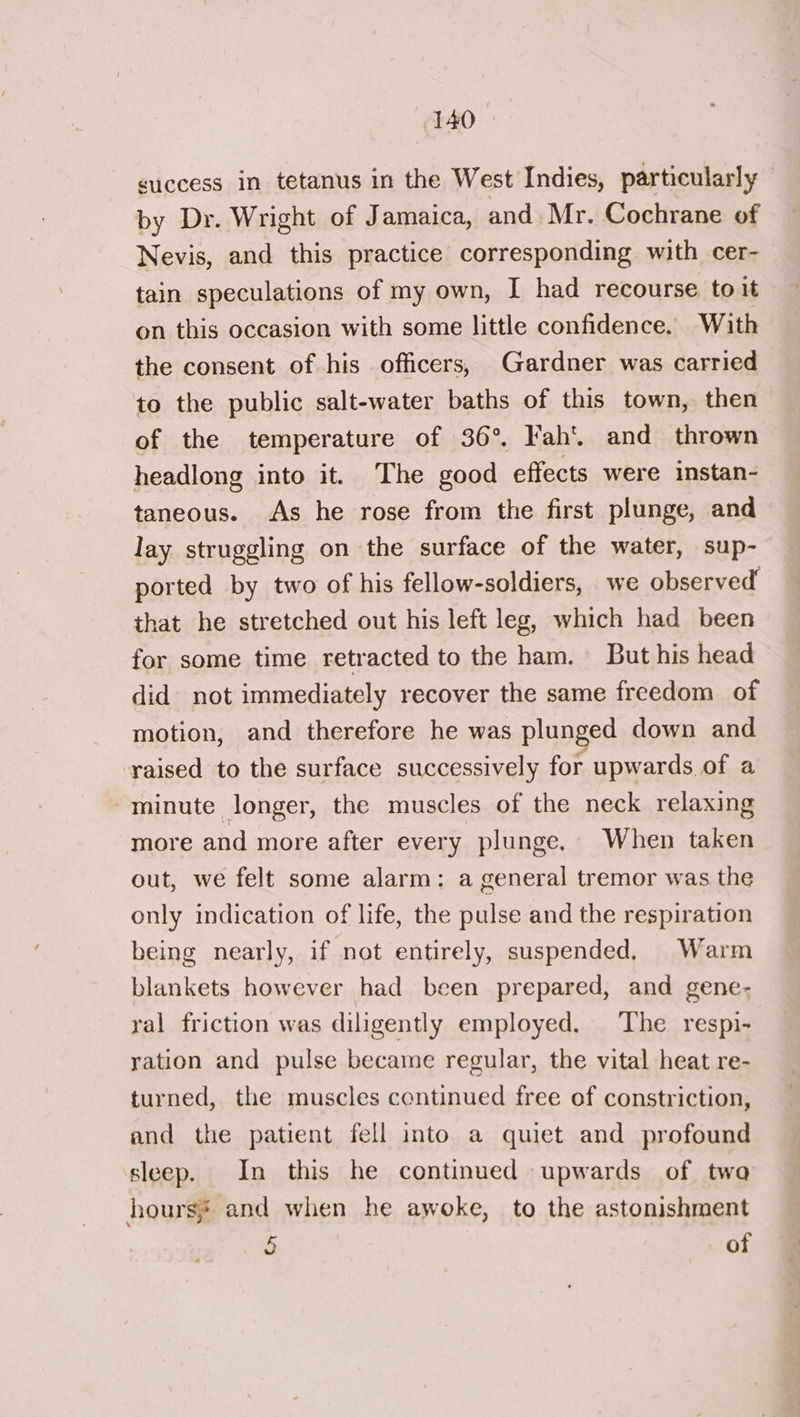 success in tetanus in the West Indies, particularly by Dr. Wright of Jamaica, and Mr. Cochrane of Nevis, and this practice corresponding with cer- tain speculations of my own, I had recourse to it on this occasion with some little confidence. With the consent of his officers, Gardner was carried to the public salt-water baths of this town, then of the temperature of 36°, Fah’. and thrown headlong into it. The good effects were instan- taneous. As he rose from the first plunge, and lay struggling on the surface of the water, sup- ported by two of his fellow-soldiers, we observed that he stretched out his left leg, which had been for some time retracted to the ham. But his head did not immediately recover the same freedom of motion, and therefore he was plunged down and raised to the surface successively for upwards of a minute longer, the muscles of the neck relaxing more and more after every plunge. When taken out, we felt some alarm: a general tremor was the only indication of life, the pulse and the respiration being nearly, if not entirely, suspended, Warm blankets however had been prepared, and gene- ral friction was diligently employed. The respi- ration and pulse became regular, the vital heat re- turned, the muscles continued free of constriction, and the patient fell into a quiet and profound sleep. In this he continued upwards of twa hours and when he awoke, to the astonishment 5 of