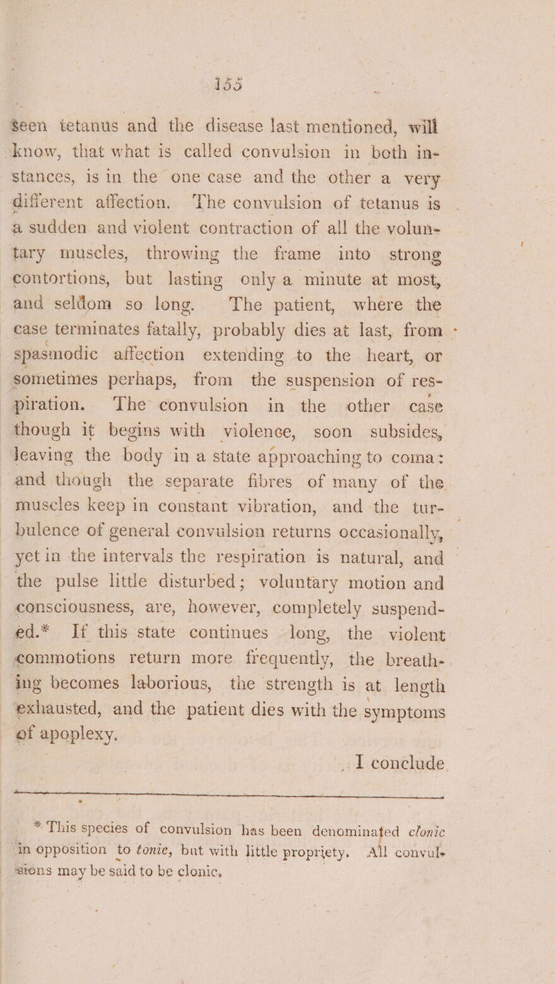 Seen tetanus and the disease last mentioned, will know, that what is called convulsion in both in- stances, is in the one case and the other a very diferent affection. The convulsion of tetanus is a sudden and violent contraction of all the volun- tary muscles, throwing the frame into strong contortions, but lasting only a minute at most, and seldom so long. The patient, where the case ter minates fatally. probably dies at last, from | spasmodic affection extending to the heart, or sometimes perhaps, from the suspension of res- piration. The convulsion in the other case though it begins with violence, soon subsides, Jeaving the body in a state approaching to coma: and though the separate fibres of many of the. muscles keep in constant vibration, and the tur- bulence of general convulsion returns occasionally, yetin the intervals the respiration is natural, ue the pulse little disturbed; voluntary motion and consciousness, are, es completely suspend- ed.* If this state continues long, the violent commotions return more frequently, the breath- ing becomes laborious, the strength is at length exhausted, and the patient dies with the symptoms of apoplexy. I conclude. CT A AE CE AOR esteem inna * ‘ * This species of le vee has been denominated clonic in opposition to fonie, but with little propriety, All convule sions may be said to be clonic,