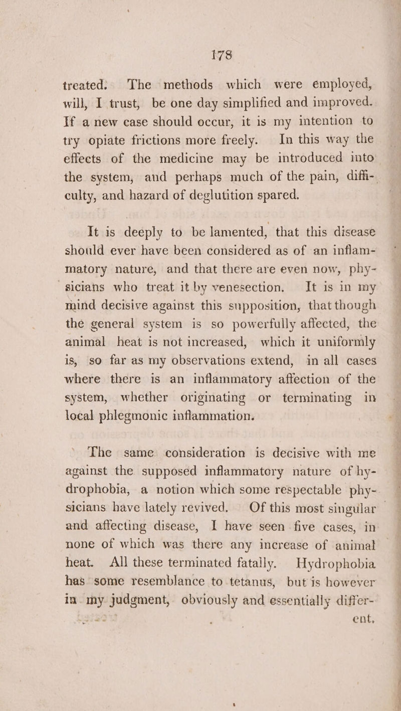 treated: The methods which were employed, will, I trust, be one day simplified and improved. If a new case should occur, it is my intention to try opiate frictions more freely. In this way the culty, and hazard of deglutition spared. It is deeply to be lamented, that this disease should ever have been considered as of an inflam- -sicians who treat it by venesection. It is in my mind decisive against this supposition, that though the general system is so powerfully affected, the animal heat is not increased, which it uniformly is, so far as my observations extend, in all cases where there is an inflammatory affection of the system, whether originating or terminating in local phlegmonic inflammation. The same consideration is decisive with me against the supposed inflammatory nature of hy- none of which was there any increase of animal heat. All these terminated fatally. Hydrophobia has some resemblance to tetanus, but is however in. my judgment, obviously and essentially differ- ent, i