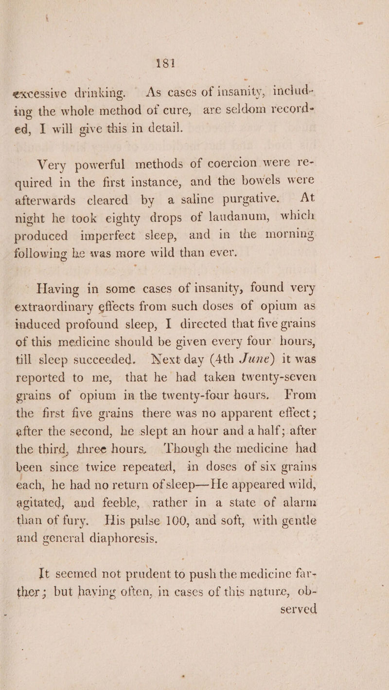 isi excessive drinking. As cases of insanity, includ- ing the whole method of cure, are seldom record- ed, I will give this in detail. Very powerful methods of coercion were re- quired in the first instance, and the bowels were afterwards cleared by a saline purgative. At night he took eighty drops of laudanum, which produced imperfect sleep, and in the morning following he was more wild than ever. ' Having in some cases of insanity, found very extraordinary effects from such doses of opium as induced profound sleep, I directed that five grains of this medicine should be given every four hours, till sleep succeeded. Next day (Ath June) it was reported to me, that he had taken twenty-seven grains of opium in the twenty-four heurs. From the first five grains there was no apparent effect ; after the second, he slept an hour and a half; after the third, three hours. ‘Though the medicine had been since twice repeated, in doses of six grains each, he had no return of sleep—He appeared wild, agitated, and feeble, rather in a state of alarm than of fury. Fis pulse 100, and soft, with gentle and gencral diaphoresis. It seemed not prudent to push the medicine far- ther; but having often, in cases of this nature, ob- served