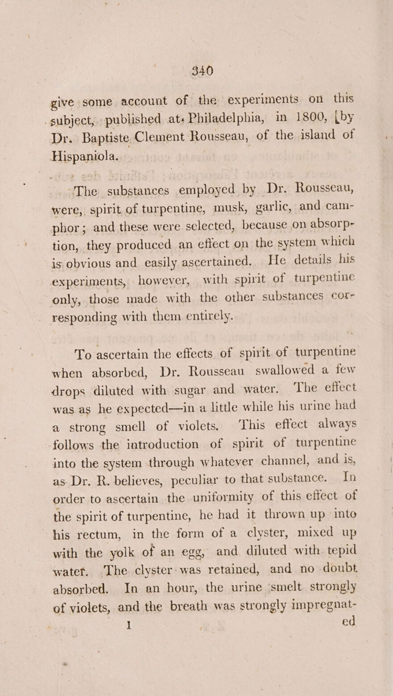 give some account of the experiments on this “subject, published at+ Philadelphia, in 1800, (by Dr. Baptiste Clement Rousseau, of the island of Hispaniola. -The substances employed by Dr. Rousseau, were, spirit of turpentine, musk, garlic, and cam- phor; and these were selected, because on absorp- tion, they produced an effect on the system which is obvious and easily ascertained. He details his experiments, however, with spirit of turpentine only, those made with the other substances cor- responding with them entirely. To ascertain the effects of spirit.of turpentine when absorbed, Dr. Rousseau swallowed a few drops diluted with sugar and water. The effect was as he expected—in a little while his urine had a strong smell of violets. This effect always follows the introduction of spirit of turpentine into the system through whatever channel, and is, as Dr. R. believes, peculiar to that substance. In order to ascertain the uniformity of this effect of the spirit of turpentine, he had it thrown up into his rectum, in the form of a clyster, mixed up with the yolk of an egg, and diluted with tepid water. The clyster-was retained, and no doubt absorbed. In an hour, the urine ‘smelt strongly of violets, and the breath was strongly impregnat- J é ed