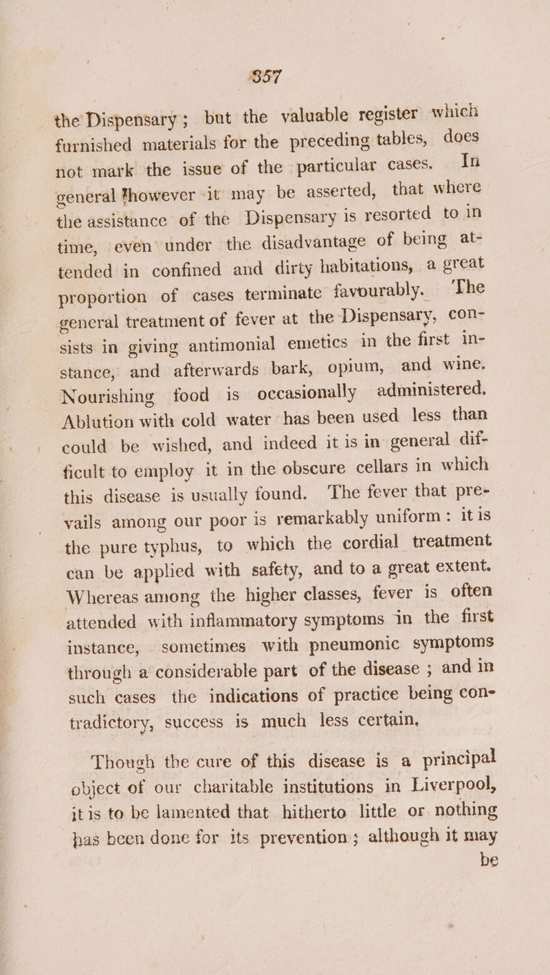 B57 the Dispensary; but the valuable register which furnished materials for the preceding tables, does not mark the issue of the particular cases. In general however it may be asserted, that where the assistance of the Dispensary is resorted to in time, even under the disadvantage of being at- tended in confined and dirty habitations, a great proportion of cases terminate favourably. ‘The gencral treatment of fever at the Dispensary, con- sists in giving antimonial emetics in the first in- stance, and afterwards bark, opium, and wine. Nourishing food is occasionally administered. Ablution with cold water has been used less than could be wished, and indeed it is in general dif- ficult to employ it in the obscure cellars in which this disease is usually found. The fever that pre- vails among our poor is remarkably uniform : it is the pure typhus, to which the cordial treatment can be applied with safety, and to a great extent. Whereas among the higher classes, fever is often attended with inflammatory symptoms in the first instance, sometimes with pneumonic symptoms through a considerable part of the disease ; and in such cases the indications of practice being con- tradictory, success is much less certain, Though the cure of this disease is a principal object of our charitable institutions in Liverpool, jt is to be lamented that hitherto little or nothing has been done for its prevention; although it may be