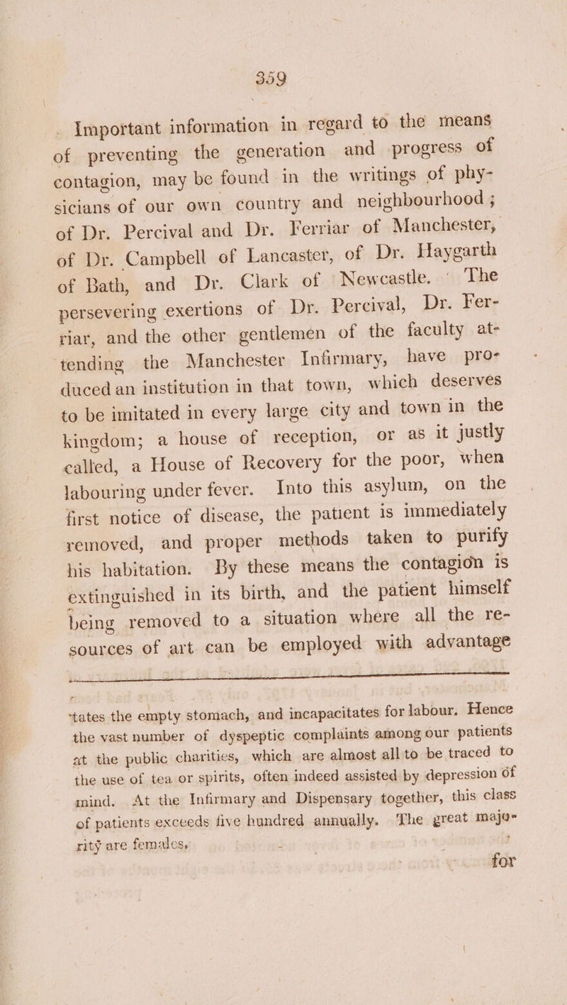 309 \ . _ Important information in regard to the means of preventing the generation and progress of contagion, may be found in the writings of phy- sicians of our own country and neighbourhood ; of Dr. Percival and Dr. Ferriar of Manchester, of Dr. Campbell of Lancaster, of Dr. Haygarth of Bath, and Dr. Clark of Newcastle. © The persevering exertions of Dr. Percival, Dr. Fer- riar, and the other gentlemen of the faculty at- tending the Manchester Infirmary, have pro- duced an institution in that town, which deserves to be imitated in every large city and town in the kingdom; a house of reception, or as it justly called, a House of Recovery for the poor, when labouring under fever. Into this asylum, on the first notice of disease, the patient is immediately removed, and proper methods taken to purify his habitation. By these means the contagion is extinguished in its birth, and the patient himself being removed to a situation where all the re- sources of art. can be employed with advantage ‘tates the empty stomach, and incapacitates for labour. Hence the vast number of dyspeptic complaints among our patients at the public charities, which are almost all to be traced to the use of tea or spirits, often indeed assisted by depression of mind. At the Infirmary and Dispensary together, this class of patients exceeds five hundred annually. The great majoe rity are females, for