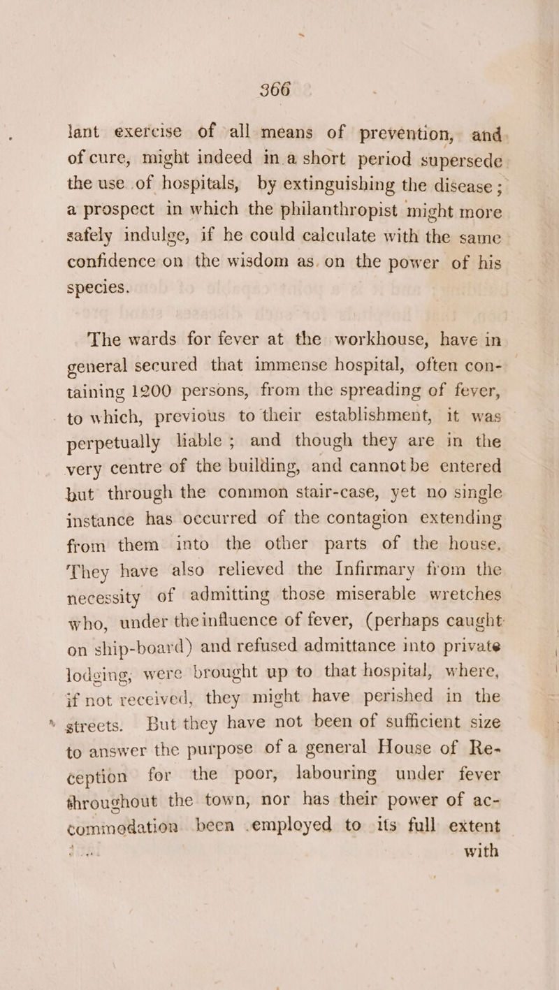 lant exercise of all means of prevention, and. of cure, might indeed in.a short period supersede the use of hospitals, by extinguishing the disease ; a prospect in which the philanthropist might more safely indulge, if he could calculate with the same confidence on the wisdom as.on the power of his species. The wards for fever at the workhouse, have in general secured that immense hospital, often con- taining 1200 persons, from the spreading of fever, to which, previous to their establishment, it was perpetually liable ; and though they are in the very centre of the building, and cannot be entered but through the common stair-case, yet no single instance has occurred of the contagion extending from them into the other parts of the house. They have also relieved the Infirmary from the necessity of admitting those miserable wretches who, under theinfluence of fever, (perhaps caught on ship-board) and refused admittance into private lodging, were brought up to that hospital, where, if not received, they might have perished in the . streets. But they have not been of sufficient size to answer the purpose of a general House of Re- ception for the poor, labouring under fever throughout the town, nor has their power of ac- commoedation been .employed to its full extent with