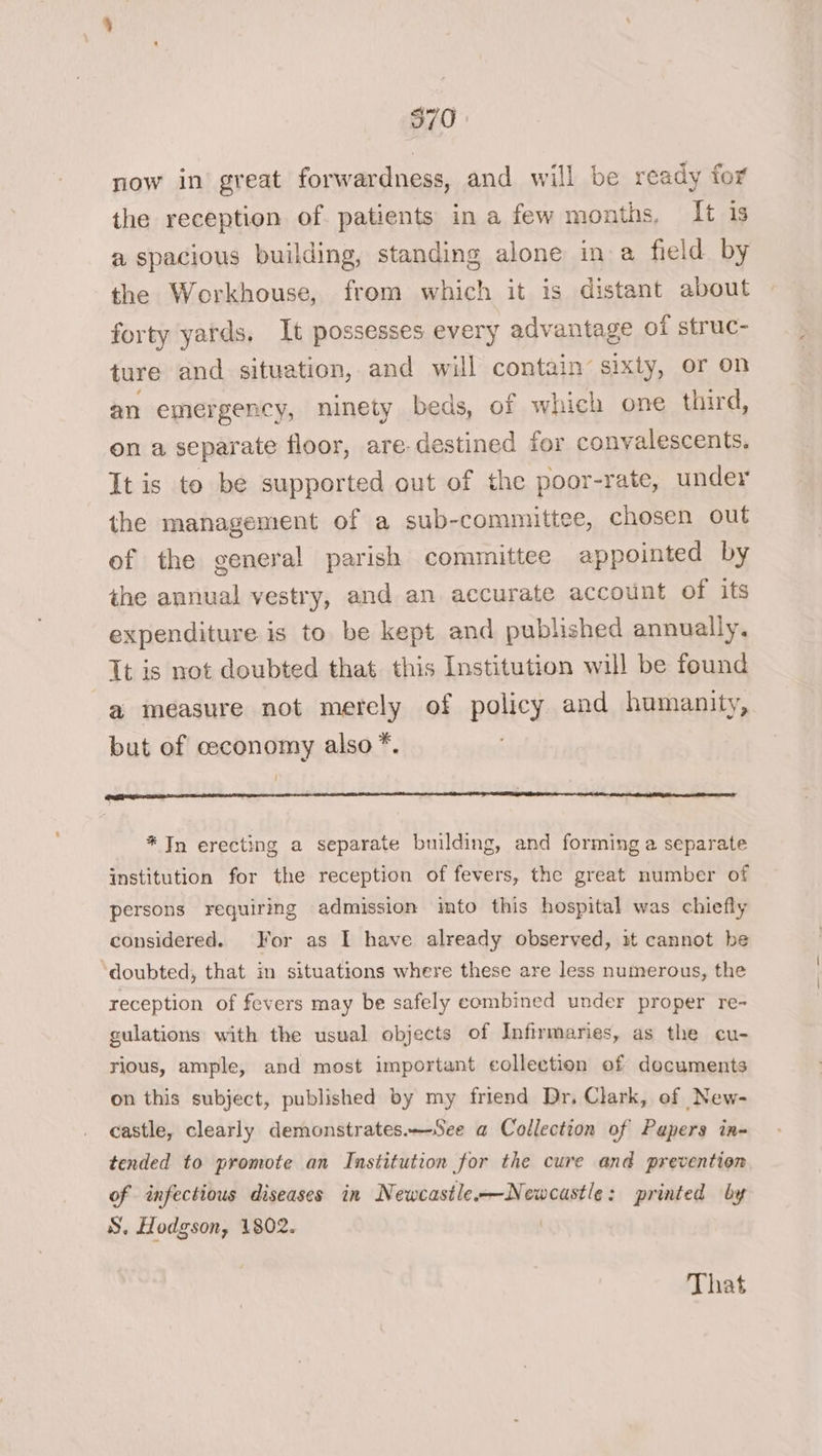 now in great forwardness, and will be ready for the reception of. patients in a few months, It is a spacious building, standing alone ina field by the Workhouse, from which it is distant about forty yards. It possesses every advantage of struc- ture and situation, and will contain’ sixty, or on an emergency, ninety beds, of which one third, on a separate floor, are destined for convalescents. It is to be supported out of the poor-rate, under the management of a sub-committee, chosen out of the general parish committee appointed by the annual vestry, and an accurate account of its expenditure is to be kept and published annually. Tt is not doubted that this Institution will be found a measure not merely of policy and humanity, but of ceconomy also *. * Tn erecting a separate building, and forming a separate institution for the reception of fevers, the great number of persons requiring admission imto this hospital was chiefly considered. For as I have already observed, it cannot be doubted, that in situations where these are less numerous, the reception of fevers may be safely combined under proper re- gulations with the usual objects of Infirmaries, as the cu- rious, ample, and most important collection of documents on this subject, published by my friend Dr. Clark, of New- castle, clearly demonstrates.—See a Collection of Papers in- tended to promote an Institution for the cure and prevention of infectious diseases in Newcastle—Newcastle: printed by S, Hodgson, 1802. | That