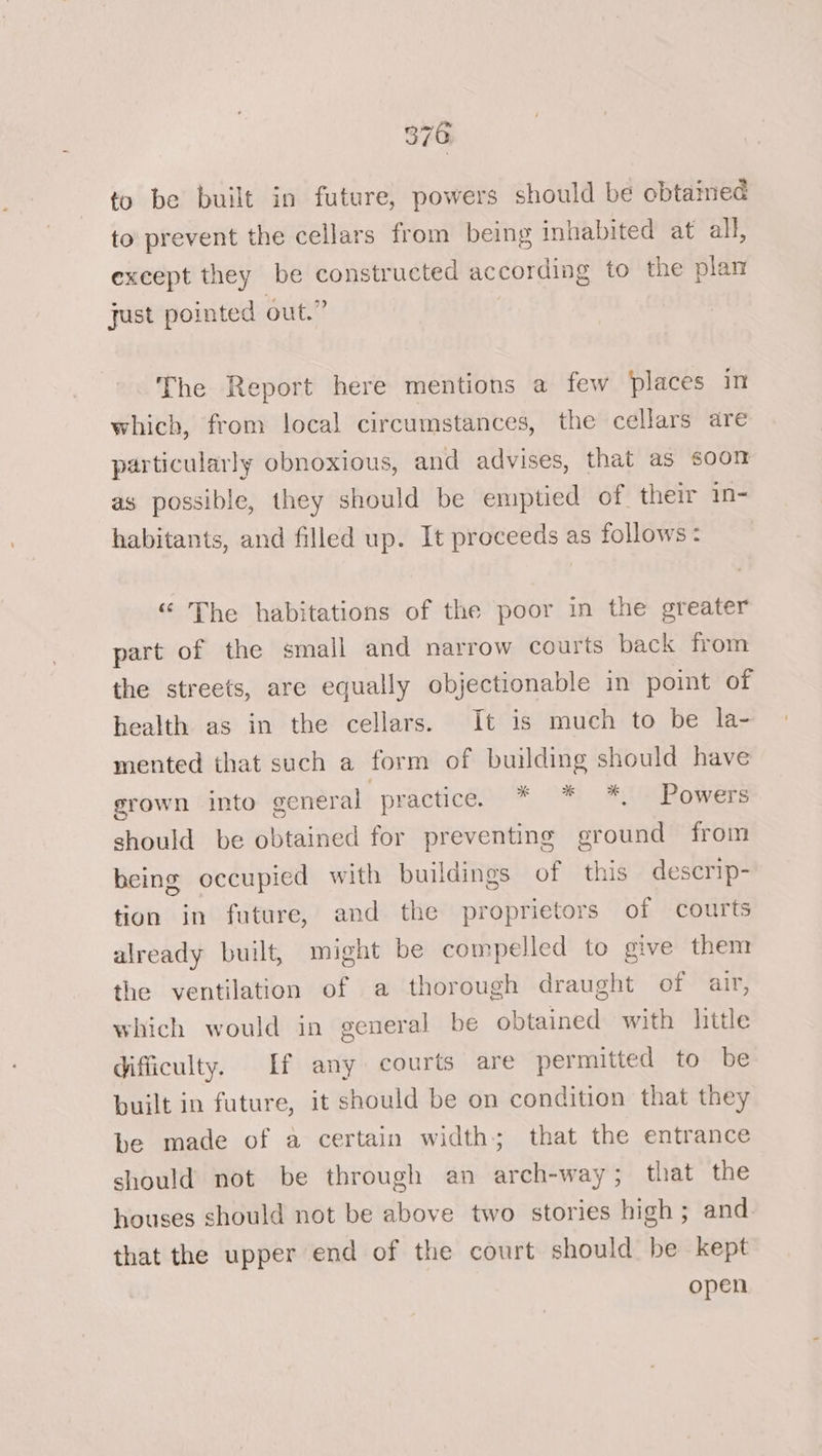 to be built in future, powers should be obtained to prevent the cellars from being inhabited at all, except they be constructed according to the plan just pointed out.” The Report here mentions a few places in which, from local circumstances, the cellars are particularly obnoxious, and advises, that as soon as possible, they should be emptied of their 1n- habitants, and filled up. It proceeds as follows: “ The habitations of the poor in the greater part of the small and narrow courts back from the streets, are equally objectionable in point of health as in the cellars. It is much to be la- mented that such a form of building should have grown into general practice. OS ECR OWE 6 should be obtained for preventing ground from being occupied with buildings of this descrip- tion in future, and the proprietors of courts already built, might be compelled to give them the ventilation of a thorough draught of air, which would in general be obtained with little difficulty. If any courts are permitted to be built in future, it should be on condition that they be made of a certain width; that the entrance should not be through an arch-way; that the houses should not be above two stories high ; and. that the upper end of the court should be kept open