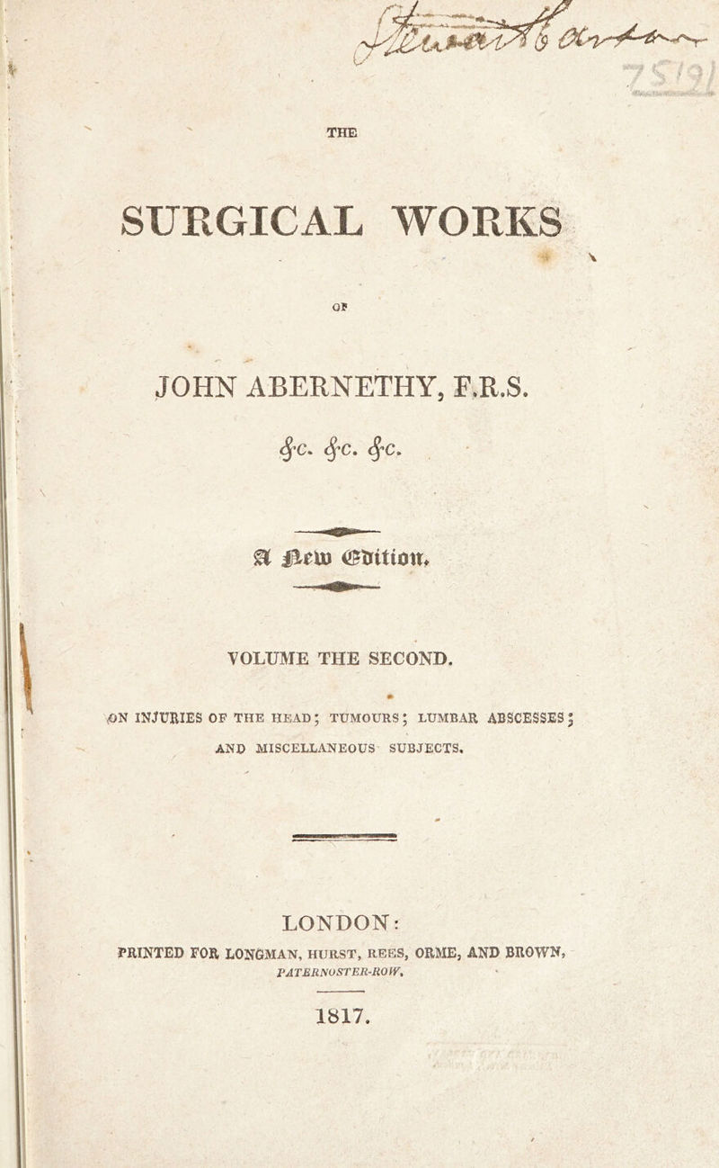 SUKGICAL WORKS OP JOHN ABERNETHY, F.R.S. ^'C. ^c. <^c. <• VOLUME THE SECOND. \ON INJURIES OF THE HEAD; TUMOURS; LUMBAR ABSCESSES | AND MISCELLANEOUS SUBJECTS, LONDON: PRINTED FOR LONOMAN, HURST, REES, ORMEj AND BROWN, FATERNOSTER-ROW, 1817