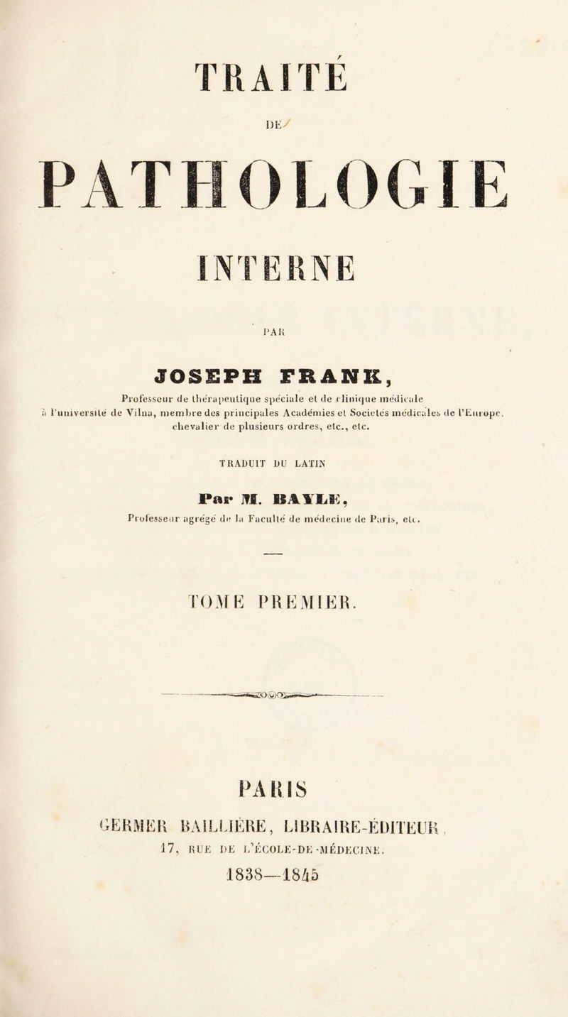 DE/ PATHOLOGIE INTERNE PAU JOSEPH FRANK, Professeur de thérapeutique spéciale et de clinique médicale à l'université de Vilnu, membre des principales Académies el Sociétés médicales de l’Europe. chevalier de plusieurs ordres, etc., etc. TRADUIT DU LATIN Par ]?I. BAYLi:, Prolesseur agrégé de la Faculté de médecine de Paris, etc. TOME PREMIER. PA RIS GERMER BAILLIÈRE, LIBRAIRE-ÉDITEUR, J 7, RUE DE L’ÉCOLE'DE -MÉDECINE. 1838—18A5