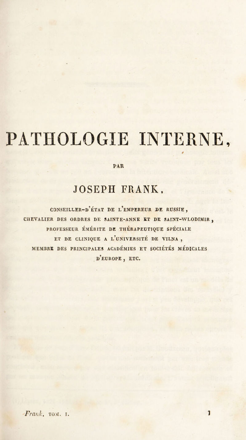 PATHOLOGIE INTERNE, * PAR JOSEPH FRANK. CONSEILLEH-d’eTAT DE L’EMPEREUR DE RUSSIE , CHEVALIER DES ORDRES DE SAINTE-ANNE ET DE SAINT-WLODIMIR , PROFESSEUR EMERITE DE THERAPEUTIQUE SPECIALE ET DE CLINIQUE A l’üNIVERSITÉ DE VILNA , MEMBRE DES PRINCIPALES ACADEMIES ET SOCIETES MEDICALES D’EUROPE , ETC.