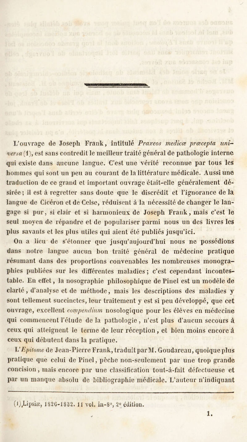 L'ouvrage de Joseph Frank, intitulé Praxeos medicœ pvœcepta uni- versel (1), est sans contredit le meilleur traité général de pathologie interne qui existe dans aucune langue. C’est une vérité reconnue par tous les hommes qui sont un peu au courant de la littérature médicale. Aussi une traduction de ce grand et important ouvrage était-elle généralement dé- sirée; il est à regretter sans doute que le discrédit et l’ignorance de la langue de Cicéron et de Celse, réduisent à la nécessité de changer le lan- gage si pur, si clair et si harmonieux de Joseph Frank, mais c’est le seul moyen de répandre et de populariser parmi nous un des livres les plus savants et les plus utiles qui aient été publiés jusqu’ici. On a lieu de s’étonner que jusqu’aujourd’hui nous ne possédions dans notre langue aucun bon traité général de médecine pratique résumant dans des proportions convenables les nombreuses monogra- phies publiées sur les différentes maladies ; c’est cependant incontes- table. En effet, la nosographie philosophique de Pinel est un modèle de clarté, d’analyse et de méthode, mais les descriptions des maladies y sont tellement succinctes, leur traitement y est si peu développé, que cet ouvrage, excellent compendium nosologique pour les élèves en médecine qui commencent l’étude de la pathologie , n’est plus d’aucun secours à ceux qui atteignent le terme de leur réception , et bien moins encore à ceux qui débutent dans la pratique. UEpitome de Jean-Pierre Frank, traduit par M. Goudareau, quoique plus pratique que celui de Pinel, pêche non-seulement par une trop grande concision, mais encore par une classification toul-à-fait défectueuse et par un manque absolu de bibliographie médicale. L’auteur n’indiquant (i^Lipsûe, 182G-1832. 11 vol, in-8°, 2e édition. 1.