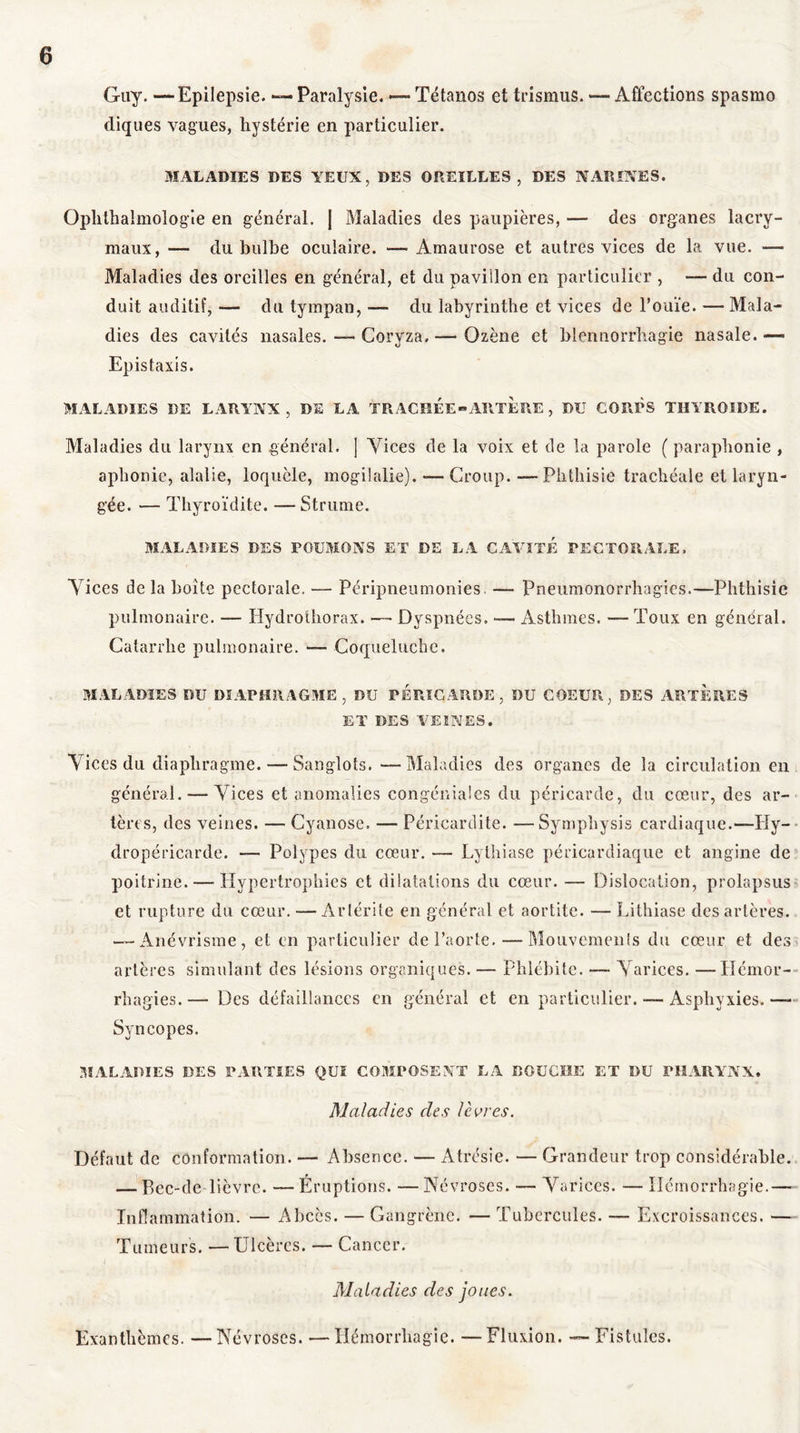 Guy. —Epilepsie. *— Paralysie. —■ Tétanos et trismus. — Affections spasmo diques vagues, hystérie en particulier. MALADIES DES YEUX, DES OREILLES, DES NARINES. Ophthalmologie en général. J Maladies des paupières, — des organes lacry- maux, — du bulbe oculaire. — Amaurose et autres vices de la vue. — Maladies des oreilles en général, et du pavillon en particulier , — du con- duit auditif, — du tympan, —- du labyrinthe et vices de l’ouïe. — Mala- dies des cavités nasales. — Coryza. — Qzène et blennorrhagie nasale.—* Epistaxis. MALADIES DE LARYNX, DE LA TRACHEE » ART È RE , DU CORPS THYROÏDE. Maladies du larynx en général. | Vices de la voix et de la parole ( paraphonie , aphonie, alalie, loquèle, mogilalie). — Croup. —Phthisie trachéale et laryn- gée. — Thyroïdite. — Strume. MALADIES DES POUMONS ET DE LA CAVITE PECTORALE, Vices de la boite pectorale. — Péripneumonies. — Pneumonorrhagies.—Phthisie pulmonaire. — Hydrothorax. — Dyspnées. — Asthmes. — Toux en général. Catarrhe pulmonaire. — Coqueluche. MALADIES DU DIAPHRAGME, DU PERICARDE, DU COEUR, DES ARTERES ET DES VEINES. Vices du diaphragme. — Sanglots. —Maladies des organes de la circulation en général. — Vices et anomalies congéniales du péricarde, du cœur, des ar- tères, des veines. — Cyanose. — Péricardite. —Sympliysis cardiaque.—Hy- dropéricarde. — Polypes du cœur. — Lythiase péricardiaque et angine de poitrine.—-Hypertrophies et dilatations du cœur. — Dislocation, prolapsus et rupture du cœur. — Artérite en général et aortite. — Lithiase des artères. — Anévrisme, et en particulier de l’aorte. — Mouvements du cœur et des artères simulant des lésions organiques. — Phlébite. — Varices. —Hémor- rhagies.— Des défaillances en général et en particulier. — Asphyxies.— Syncopes. MALADIES DES PARTIES QUI COMPOSENT LA DOUCHE ET DU PHARYNX. Maladies des lèvres. Défaut de conformation. — Absence. — Atrésie. — Grandeur trop considérable. — Bec-de-lièvre. — Eruptions. —Névroses. — Varices. — Hémorrhagie.— Inflammation. — Abcès. — Gangrène. — Tubercules. — Excroissances. — Tumeurs. —Ulcères. — Cancer. Maladies des joues. Exanthèmes. —Névroses. —Hémorrhagie. —Fluxion. — Fistules.