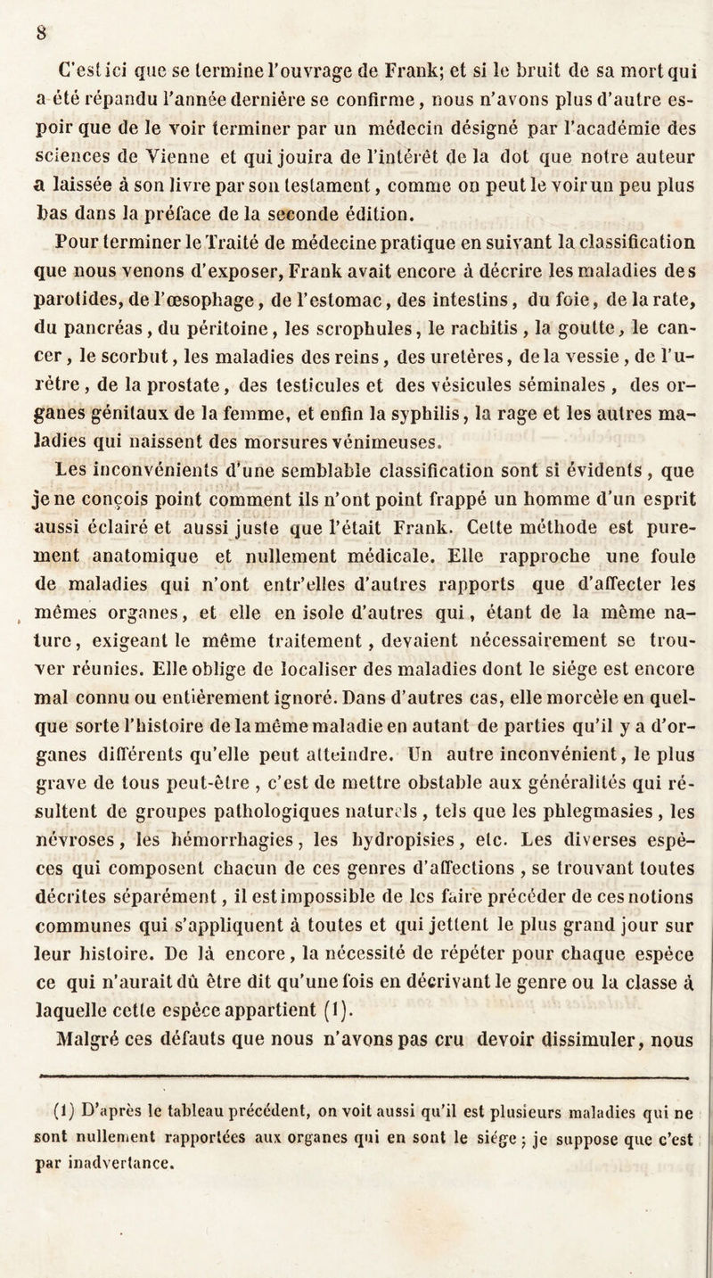C’est ici que se termine l’ouvrage de Frank; et si le bruit de sa mort qui a été répandu l’année dernière se confirme, nous n’avons plus d’autre es- poir que de le voir terminer par un médecin désigné par l’académie des sciences de Vienne et qui jouira de l’intérêt de la dot que notre auteur a laissée à son livre par son testament, comme on peut le voir un peu plus bas dans la préface de la seconde édition. Pour terminer le Traité de médecine pratique en suivant la classification que nous venons d’exposer, Frank avait encore à décrire les maladies des parotides, de l’œsopliage, de l’estomac, des intestins, du foie, de la rate, du pancréas, du péritoine, les scropkules, le rackitis , la goutte, le can- cer , le scorbut, les maladies des reins, des uretères, delà vessie, de l’u- rétre, de la prostate, des testicules et des vésicules séminales , des or- ganes génitaux de la femme, et enfin la syphilis, la rage et les autres ma- ladies qui naissent des morsures vénimeuses. Les inconvénients d’une semblable classification sont si évidents , que je ne conçois point comment ils n’ont point frappé un homme d’un esprit aussi éclairé et aussi juste que l’était Frank. Cette méthode est pure- ment anatomique et nullement médicale. Elle rapproche line foule de maladies qui n’ont entr’elles d’autres rapports que d’affecter les mêmes organes, et elle en isole d’autres qui, étant de la même na- ture , exigeant le même traitement, devaient nécessairement se trou- ver réunies. Elle oblige de localiser des maladies dont le siège est encore mal connu ou entièrement ignoré. Dans d’autres cas, elle morcèle en quel- que sorte l’histoire de la même maladie en autant de parties qu’il y a d’or- ganes différents qu’elle peut atteindre. Un autre inconvénient, le plus grave de tous peut-être , c’est de mettre obstable aux généralités qui ré- sultent de groupes pathologiques naturels , tels que les phlegmasies , les névroses, les hémorrhagies, les hydropisies, etc. Les diverses espè- ces qui composent chacun de ces genres d’affections , se trouvant toutes décrites séparément, il est impossible de les faire précéder de ces notions communes qui s’appliquent à toutes et qui jettent le plus grand jour sur leur histoire. De là encore, la nécessité de répéter pour chaque espèce ce qui n’aurait dû être dit qu'une fois en décrivant le genre ou la classe à laquelle cette espèce appartient (1). Malgré ces défauts que nous n’avons pas cru devoir dissimuler, nous (f) D’après le tableau précédent, on voit aussi qu’il est plusieurs maladies qui ne sont nullement rapportées aux organes qui en sont le siège ; je suppose que c’est par inadvertance.