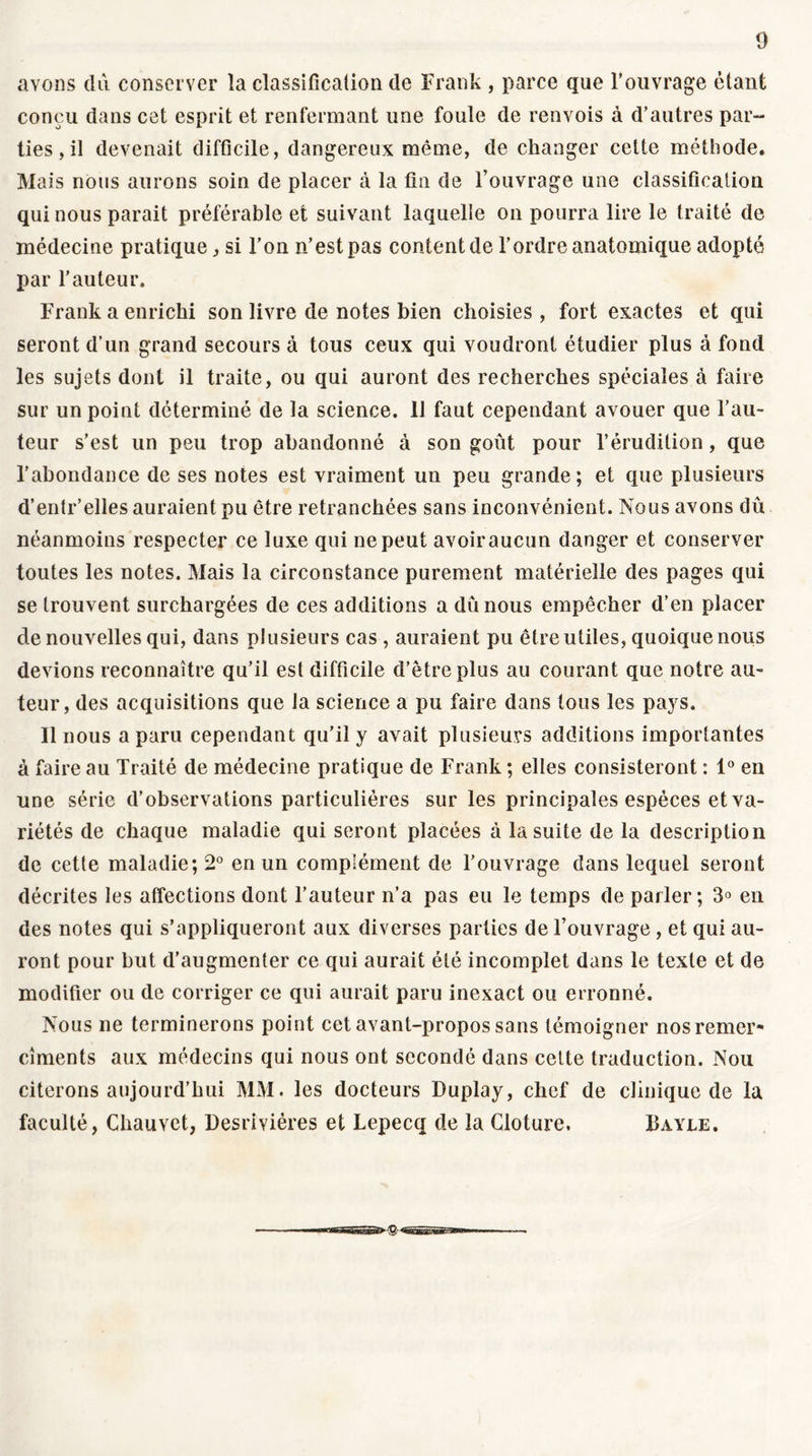 avons du conserver la classification de Frank , parce que l’ouvrage étant conçu dans cet esprit et renfermant une foule de renvois à d’autres par- ties , il devenait difficile, dangereux même, de changer cette méthode. Mais nous aurons soin de placer à la fin de l’ouvrage une classification qui nous parait préférable et suivant laquelle on pourra lire le traité de médecine pratique, si l’on n’est pas content de l’ordre anatomique adopté par l’auteur. Frank a enrichi son livre de notes bien choisies , fort exactes et qui seront d’un grand secours à tous ceux qui voudront étudier plus à fond les sujets dont il traite, ou qui auront des recherches spéciales à faire sur un point déterminé de la science. U faut cependant avouer que l’au- teur s’est un peu trop abandonné à son goût pour l’érudition, que l’abondance de ses notes est vraiment un peu grande; et que plusieurs d’entr’elles auraient pu être retranchées sans inconvénient. Nous avons dû néanmoins respecter ce luxe qui ne peut avoiraucun danger et conserver toutes les notes. Mais la circonstance purement matérielle des pages qui se trouvent surchargées de ces additions a dû nous empêcher d’en placer de nouvelles qui, dans plusieurs cas , auraient pu être utiles, quoique nous devions reconnaître qu’il est difficile d’être plus au courant que notre au- teur, des acquisitions que la science a pu faire dans tous les pays. Il nous a paru cependant qu’il y avait plusieurs additions importantes à faire au Traité de médecine pratique de Frank ; elles consisteront : 1° en une série d’observations particulières sur les principales espèces et va- riétés de chaque maladie qui seront placées à la suite de la description de cette maladie; 2° en un complément de l’ouvrage dans lequel seront décrites les affections dont l’auteur n’a pas eu le temps de parler; 3° en des notes qui s’appliqueront aux diverses parties de l’ouvrage , et qui au- ront pour but d’augmenter ce qui aurait été incomplet dans le texte et de modifier ou de corriger ce qui aurait paru inexact ou erronné. Nous ne terminerons point cet avant-propos sans témoigner nos remer- ciments aux médecins qui nous ont secondé dans celte traduction. Nou citerons aujourd’hui MM. les docteurs Duplay, chef de clinique de la faculté, Chauvet, Desrivières et Lepecq de la Clôture, Bayle.