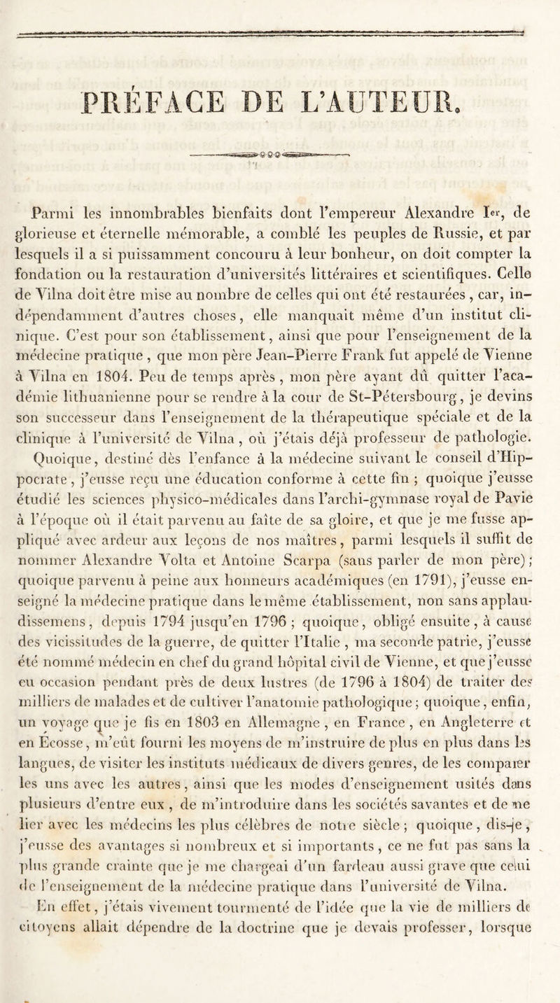 PRÉFACE DE L’AUTEUR. Parmi les innombrables bienfaits dont l'empereur Alexandre 1er, de glorieuse et éternelle mémorable, a comblé les peuples de Russie, et par lesquels il a si puissamment concouru à leur bonheur, on doit compter la fondation ou la restauration d’universités littéraires et scientifiques. Celle de Vilna doit être mise au nombre de celles qui ont été restaurées , car, in- dépendamment d’autres choses, elle manquait même d’un institut cli- nique. C’est pour son établissement, ainsi que pour l’enseignement de la médecine pratique , que mon père Jean-Pierre Frank fut appelé de Vienne à Vilna en 1804. Peu de temps après , mon père ayant dû quitter l’aca- démie lithuanienne pour se rendre à la cour de St-Pétersbourg, je devins son successeur dans l’enseignement de la thérapeutique spéciale et de la clinique à l’université de Vilna , où j’étais déjà professeur de pathologie. Quoique, destiné dès l’enfance à la médecine suivant le conseil d’Hip- pocrate , j’eusse reçu une éducation conforme à cette fin ; quoique j’eusse étudié les sciences physico-médicales dans l’archi-gymnase royal de Pavie à l’époque où il était parvenu au faîte de sa gloire, et cpie je me fusse ap- pliqué avec ardeur aux leçons de nos maîtres, parmi lesquels il suffit de nommer Alexandre Yolta et Antoine Scarpa (sans parler de mon père); quoique parvenu à peine aux honneurs académiques (en 1791), j’eusse en- seigné la médecine pratique dans le même établissement, non sans applau- dissemens, depuis 1794 jusqu’en 1796; quoique, obligé ensuite, à cause des vicissitudes de la guerre, de quitter l’Italie , ma seconde patrie, j’eusse été nommé médecin en chef du grand hôpital civil de Vienne, et cpie j’eusse eu occasion pendant près de deux lustres (de 1796 à 1804) de traiter des milliers de malades et de cultiver l’anatomie pathologique ; quoique , enfin, un voyage que je fis en 1803 en Allemagne , en France , en Angleterre et en Ecosse, m’eut fourni les moyens de m’instruire de plus en plus dans Es langues, de visiter les instituts médicaux de divers genres, de les comparer les uns avec les autres, ainsi que les modes d’enseignement usités dans plusieurs d’entre eux , de m’introduire dans les sociétés savantes et de ne lier avec les médecins les plus célèbres de notre siècle ; quoique, dis-je, j’eusse des avantages si nombreux et si importants , ce ne fut pas sans la plus grande crainte que je me chargeai d’un fardeau aussi grave que celui de l’enseignement de la médecine pratique dans l’université de Vilna. En effet, j’étais vivement tourmenté de l’idée que la vie de milliers de citoyens allait dépendre de la doctrine que je devais professer, lorsque