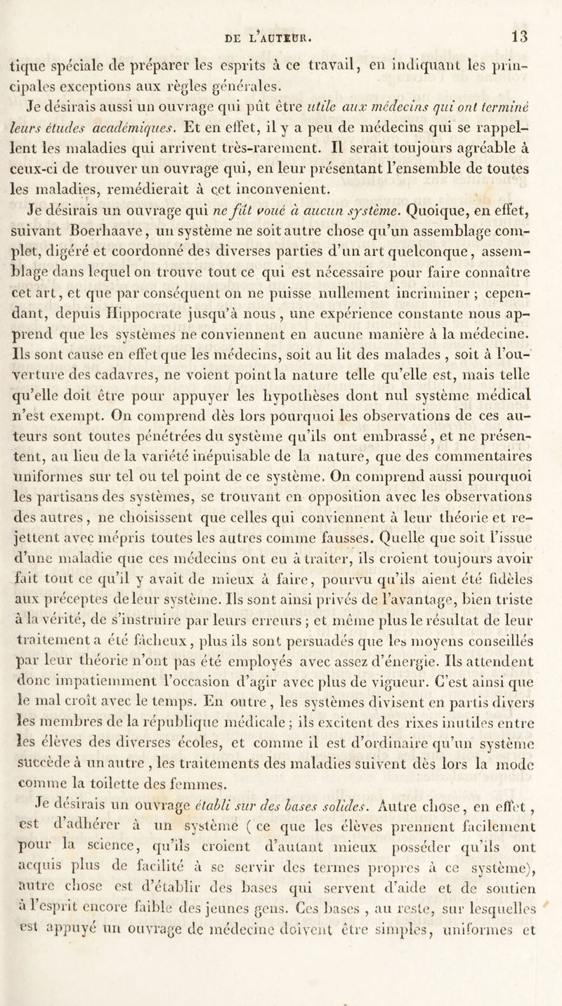 tique spéciale de préparer les esprits à ce travail, en indiquant les prin- cipales exceptions aux règles générales. Je désirais aussi un ouvrage qui pût être utile aux médecins qui ont terminé leurs études académiques. Et en effet, il y a peu de médecins qui se rappel- lent les maladies qui arrivent très-rarement. Il serait toujours agréable à ceux-ci de trouver un ouvrage qui, en leur présentant l’ensemble de toutes les maladies, remédierait à cet inconvénient. Je désirais un ouvrage qui ne fut voué à aucun système. Quoique, en effet, suivant Boerliaave, un système ne soit autre chose qu’un assemblage com- plet, digéré et coordonné des diverses parties d’un art quelconque, assem- blage dans lequel on trouve tout ce qui est nécessaire pour faire connaître cet art, et que par conséquent on ne puisse nullement incriminer ; cepen- dant, depuis Hippocrate jusqu’à nous , une expérience constante nous ap- prend que les systèmes ne conviennent en aucune manière à la médecine. Ils sont cause en effet que les médecins, soit au lit des malades , soit à l’ou- verture des cadavres, ne voient point la nature telle qu’elle est, mais telle qu’elle doit être pour appuyer les hypothèses dont nul système médical n’est exempt. On comprend dès lors pourquoi les observations de ces au- teurs sont toutes pénétrées du système qu’ils ont embrassé, et ne présen- tent, au lieu de la variété inépuisable de la nature, que des commentaires uniformes sur tel ou tel point de ce système. On comprend aussi pourquoi les partisans des systèmes, se trouvant en opposition avec les observations des autres, ne choisissent que celles qui conviennent à leur théorie et re- jettent avec mépris toutes les autres comme fausses. Quelle que soit l’issue d’une maladie que ces médecins ont eu à traiter, ils croient toujours avoir fait tout ce qu’il y avait de mieux à faire, pourvu qu’ils aient été fidèles aux préceptes de leur système. Ils sont ainsi privés de l’avantage, bien triste à la vérité, de s’instruire par leurs erreurs ; et même plus le résultat de leur traitement a été fâcheux, plus ils sont persuadés que les moyens conseillés par leur théorie n’ont pas été employés avec assez d’énergie. Ils attendent donc impatiemment l’occasion d’agir avec plus de vigueur. C’est ainsi que le mal croît avec le temps. En outre, les systèmes divisent en partis divers les membres de la république médicale ; ils excitent des rixes inutiles entre les élèves des diverses écoles, et comme il est d’ordinaire qu’un système succède à un autre , les traitements des maladies suivent dès lors la mode comme la toilette des femmes. Je desirais un ouvrage établi sur des bases solides. Autre chose, en effet , est d adhérer à un système ( ce que les élèves prennent facilement pour la science, qu’ils croient d’autant mieux posséder qu’ils ont acquis plus de facilité à se servir des termes propres à ce système), autre chose est d’établir des bases qui servent d’aide et de soutien à 1 esprit encore faible des jeunes gens. Ces bases , au reste, sur lesquelles est appuyé un ouvrage de médecine doivent être simples, uniformes et