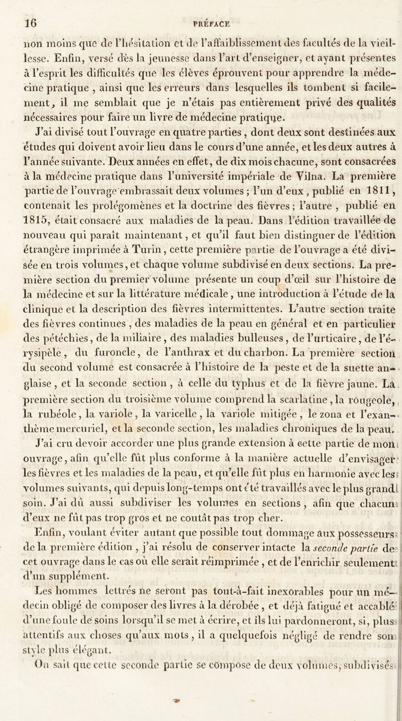 non moins que de l’hésitation et de l’affaiblissement des facultés de la vieil- lesse. Enfin, versé dès la jeunesse dans Fart d’enseigner, et ayant présentes à l’esprit les difficultés que les élèves éprouvent pour apprendre la méde- cine pratique , ainsi que les erreurs dans lesquelles ils tombent si facile- ment y il me semblait que je n’étais pas entièrement privé des qualités nécessaires pour faire un livre de médecine pratique. J’ai divisé tout l’ouvrage en quatre parties , dont deux sont destinées aux études qui doivent avoir lieu dans le cours d’une année, et les deux autres à l’année suivante. Deux années en effet, de dix mois chacune, sont consacrées à la médecine pratique dans l’université impériale de Yilna. La première partie de l’ouvrage embrassait deux volumes ; l’un d’eux , publié en 1811, contenait les prolégomènes et la doctrine des fièvres ; l’autre , publié en 1815, était consacré aux maladies de la peau. Dans l’édition travaillée de nouveau qui paraît maintenant, et qu’il faut bien distinguer de l’édition étrangère imprimée à Turin, cette première partie de l’ouvrage a été divi- sée en trois volumes, et chaque volume subdivisé en deux sections. La pre- mière section du premier volume présente un coup d’œil sur l’histoire de la médecine et sur la littérature médicale , une introduction à l’étude de la clinique et la description des fièvres intermittentes. L’autre section traite des fièvres continues , des maladies de la peau en général et en particulier des pétéchies, de la miliaire, des maladies bulleuses , de l’urticaire, de l’é- rysipèle , du furoncle, de l’anthrax et du charbon. La première section du second volume est consacrée à l’histoire de la peste et de la suette an-® glaise, et la seconde section , à celle du typhus et de la fièvre jaune. La première section du troisième volume comprend la scarlatine ,1a rougeole, la rubéole , la variole , la varicelle , la variole mitigée , le zona et l’exan- thème mercuriel, et la seconde section, les maladies chroniques de la peau. J’ai cru devoir accorder une plus grande extension à cette partie de mon ouvrage, afin qu’elle fut plus conforme à la manière actuelle d’envisager les fièvres et les maladies de la peau, et qu’elle fût plus en harmonie avec les volumes suivants, qui depuis long-temps ont été travaillés avec le plus grand soin. J’ai dû aussi subdiviser les volumes en sections , afin que chacun d’eux ne fût pas trop gros et ne coûtât pas trop cher. Enfin, voulant éviter autant cpie possible tout dommage aux possesseurs delà première édition , j’ai résolu de conserver intacte là seconde partie de cet ouvrage dans le cas où elle serait réimprimée , et de l’enrichir seulement! d’un supplément. Les hommes lettrés ne seront pas tout-à-fait inexorables pour un mé- decin obligé de composer des livres à la dérobée , et déjà fatigué et accablé d’une foule dé soins lorsqu’il se met à écrire, et ils lui pardonneront, si, plus | attentifs aux choses qu’aux mots , il a quelquefois négligé de rendre son style plus élégant. Ou sait que cette seconde partie se compose de deux volumes, subdivisés