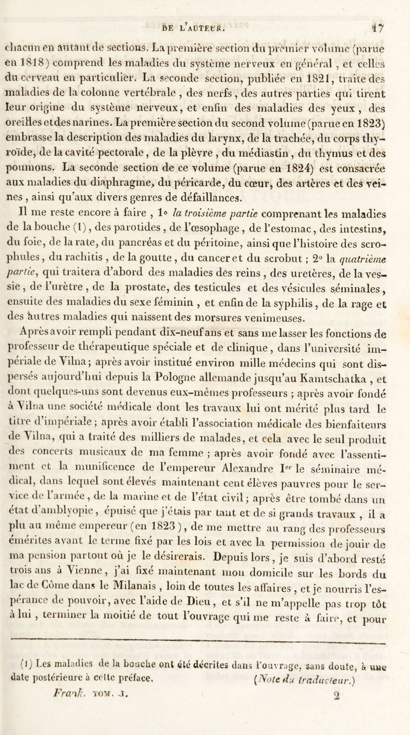 chacun en autant de sections. La première section du premier volume (parue en 1818) comprend les maladies du système nerveux en général , et celles du cerveau en particulier. La seconde section, publiée en 1821, traite des maladies de la colonne vertébrale , des nerfs , des autres parties qui tirent leur origine du système nerveux, et enfin des maladies des yeux, des oreilles etdes narines. La première section du second volume (parue en 1823) embrasse la description des maladies du larynx, de la trachée, du corps thy- roïde, de la cavité pectorale, de la plèvre , du médiastin , du thymus et des poumons. La seconde section de ce volume (parue en 1824) est consacrée aux maladies du diaphragme, du péricarde, du cœur, des artères et des vei- nes , ainsi qu’aux divers genres de défaillances. Il me reste encore à faire , 1° la troisième partie comprenant les maladies de la bouche (1), des parotides , de l’œsophage , de l’estomac, des intestins, du foie, de la rate, du pancréas et du péritoine, ainsi que l’histoire des scro- pliules, du rachitis , de la goutte , du cancer et du scrobut ; 2° la quatrième partie, qui traitera d’abord des maladies des reins , des uretères, de la ves- sie , de l’urètre, de la prostate, des testicules et des vésicules séminales, ensuite des maladies du sexe féminin , et enfin de la syphilis , de 1a. rage et des hutres maladies qui naissent des morsures venimeuses. Après avoir rempli pendant dix-neuf ans et sans me lasser les fonctions de professeur de thérapeutique spéciale et de clinique, dans l’université im- périale de Yilna ; après avoir institué environ mille médecins qui sont dis- persés aujourd’hui depuis la Pologne allemande jusqu’au Kamtschatka , et dont quelques-uns sont devenus eux—memes professeurs ; après avoir fondé à Yilna une société médicale dont les travaux lui ont mérité plus tard le titie cl impeiiale ; apres avoir établi 1 association médicale des bienfaiteurs de Yilna, qui a traité des milliers de malades, et cela avec le seul produit des concerts musicaux de ma femme ; après avoir fondé avec l’assenti- ment et la munificence de l’empereur Alexandre Ier le séminaire mé- dical, dans lequel sont eleves maintenant cent élèves pauvres pour le ser- vice de 1 armée , de la marine et de l’état civil ; après être tombé dans un état d’amblyopie, épuisé que j’étais par tant et de si grands travaux , il a plu au meme empeieur (en 1823 ), de me mettre au rang des professeurs émérites avant le terme fixé par les lois et avec la permission de jouir de ma pension partout où je le désirerais. Depuis lors , je suis d’abord resté trois ans à Yienne, j’ai fixé maintenant mon domicile sur les bords du lac de Corne dans le Milanais , loin de toutes les affaires , et je nourris l’es- pt î an ce de pouvoii, avec 1 aide de Dieu , et s il ne m’appelle pas trop tôt à lui , terminer la moitié de tout l’ouvrage qui me reste à faire, et pour (1) Les maladies de la bouche ont été décrites dans l’ouvrage, sans doute, à une date postérieure à celte préface. (Note du traducteur.) Frank, tom. a. 2
