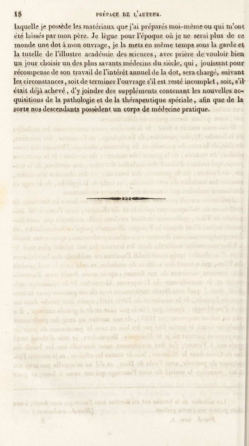 1$ PRÉ FA GE DE î/aüTEÜR. laquelle je possède les matériaux que j’ai préparés moi-même ou qui m’ont été laissés par mon père. Je lègue pour l’époque où je ne serai plus de ce monde une dot à mon ouvrage, je la mets en même temps sous la garde et la tutelle de l’illustre académie des sciences , avec prière de vouloir bien un jour choisir un des plus savants médecins du siècle, qui, jouissant pour récompense de son travail de l’intérêt annuel de la dot, sera chargé, suivant les circonstances, soit de terminer l’ouvrage s’il est resté incomplet, soit, s’il était déjà achevé , d’y joindre des suppléments contenant les nouvelles ac- quisitions de la pathologie et de la thérapeutique spéciale , afin que de la {sorte nos descendants possèdent un corps de médecine pratique.