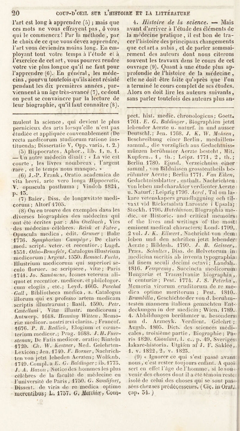 l’art est long à apprendre (5) ; mais que ces mots ne vous effrayent pas , ô vous qui le commencez! Par la méthode , par le choix de ce que vous devez apprendre, Fart vous deviendra moins long'. En em- ployant tout votre temps à l’étude et à l’exercice de cet art, vous pourrez rendre votre vie plus longue qu’il ne faut pour l’apprendre (6). En général, les méde- cins , pourvu toutefois qu’ils aient résisté pendant les dix premières années, par- viennent à un âge très-avancé (7), ce dont on peut se convaincre par la lecture de leur biographie, qu’il faut connaître (8). mulent la science , qui devient le plus pernicieux des arts lorsqu’elle n’est pas étudiée et appliquée convenablement (De recta medicorum studiorum raiione ins- tituenda; Dissertatio Y, Opp. varia, t. 2.) (5) Hippocrates, Àphor., lib. 1, n. 1. .— En autre médecin disait : « La vie est courte , les livres nombreux , l’argent rare , et le temps nous manque. » (6) J.-P. Frank, Oratio academica de vita brevi, arte vero longa Hippocratis. Y. opuscula posthuma ; Yindob 1824, p. 15. (7) Baier, Diss. de longævitate medi- corum; Altorf 1705. (8) On en trouve des exemples dans les diverses biographies des médecins qui ont été écrites par : Abu Oselbach, Yies des médecins célèbres. Reisk et Fabre, Opuscula medica , édit. Grimer ; Halæ 1776. Symphorian Campège, De Claris ,med. script, veter. et recentior. ; Lugd. 1551. Otho-Brunfels, Catalogus illustrium medicorum ; Argent. 1550. Rernacl. Fuchs, Illustrium medicorum qui superiori se- culo floruer. ac scripsere, vitæ ; Paris 1741. Jo. Sambucus, Icônes veterum ali- quot et recentior. medicor. et philologor. cum elogiis , etc.; Leyd. 1605. Paschal Gall , Bibliotheca medica, s. Catalogus illorum qui ex professo artem medicam scriptis illustrarunt ; Basil. 1590. Petr. Castellani , Yitæ illustr. medicorum ; Antwerp. 1618. Henning Witten, Mémo- risé mcdicor. nostri œvi clariss. ; Francof. 1676. P. R. Redlich, Elogium et cœme- terium medicor.; Prag. 1688. J.H.Fuer- stenau, De Fatis medicor. oratio; Rinteln 1720. Cli. W. Kestner, Med. Gelehrten- Lexicon; Jen. 1740. F. Borner, Nachrich- tenvon jetzt lebeden Âerzten; Wolfenb. 1749. Compl.a E. G. Baldinger; ib. 1775. J. A. Hazon, Notice des hommes les plus célèbres de la faculté de médecine en l’université de Paris, 1750. G. Sândifort, Disseit. de viris de re medica optime merentibus; L, 1757* G, MaUhio?? Gon$- 4. Histoire de la science. Mais avant d’arriver à l’étude des éléments de la médecine pratique , il est bon de tra- cer l’histoire des principaux changements que cetarta subis , et de parler sommai- rement des auteurs dont nous citerons souvent les travaux dans le cours de cet ouvrage (9). Quant à une étude plus ap- profondie de l’histoire de la médecine , elle ne doit être faite qu’après que l’on a terminé le cours complet de ses études. Alors on doit lire les auteurs suivants, sans parler toutefois des auteurs plus an- pect. hist. medic. chronologicus ; Goett. 1761. E. G. Baldinger, Biograpbien jetzt lebender Aerzte u. naturf. in und ausser Deutschl.; Jen. 1768. J. K. W. Mohsen, Beschreibung einer Berlin, medaillen- samml., die vorzüglich aus Gedachtniss- münzen berühmter Aerzte besteht, Mit. Kupfern., 1, th. ; Leipz. 1771, 2, th.; Berlin 1780. Ejusd. Yerzeichniss einer samml, von Bildnissen grosstentheils be- rühmter Aerzte; Berlin 1771. Fan Eiken, Gedachtnissblatter, enthalt. Nachrichten von leben und cliarakter verdi enter Aerzte u. Naturf. ; Leipzig 1796. Acrel, Tal om la- kare vetenskapers grundlaggning och til- vaxt vid Ricketsalsta Larosate i Upsala; Stockli. 1796. Hutchinson, Biographie me- die. or Historié, and crilical memoirs of the lives and writings of lhe mostt eminent medical characters; Lond. 1799, 2 vol. J. K. Ellwert, Nachricht von dem leben und clen schriften jetzt lebender Aerzte; Ilildesh. 1799. J. B. Geisser, Præs. Schultes, Diss. de Helvetorum in medicina meritis ah inventa typographia i ad iinem seculi decirni octavi ; Landsh. 1816. Fesspremy, Succincta medicorum Hungariæ et Transylvaniæ biographie, i 4 centuriæ ; Pest. 1774. J. S. Peterka , Memoria virorum eruditorum de re me- dica optime meritorum ; Pest. 1810. Brambilla, Geschichteder von d. beruhm- i testen mannern italiens gemachten Ent- deckungen in der medicin ; Wien. 1789. 4. Àbbildungen berühmter u. besonders um d. Arzneyk. Yerdient. Gelehrt ; Augsb. 1805. Dicts des sciences médi- cales, troisième partie , Biographie; Pa- 1 2 * 4 ris 1820. Choulant, 1. c., p. 49, Sveriges lakare-historia. Utgifen af J. F. Saklée, 1. v. 1822,2, v. 1825. (9) « Ignorer ce qui s’est passé avant nous , c’est rester toujours enfant. A quoi sert en effet l’âge de l’homme, si le sou- venir des choses dont il a été témoin reste isolé de celui des choses qui se sont pas- I sées chez ses prédécesseurs, ( Ciç, in Orat, çap. 54. )