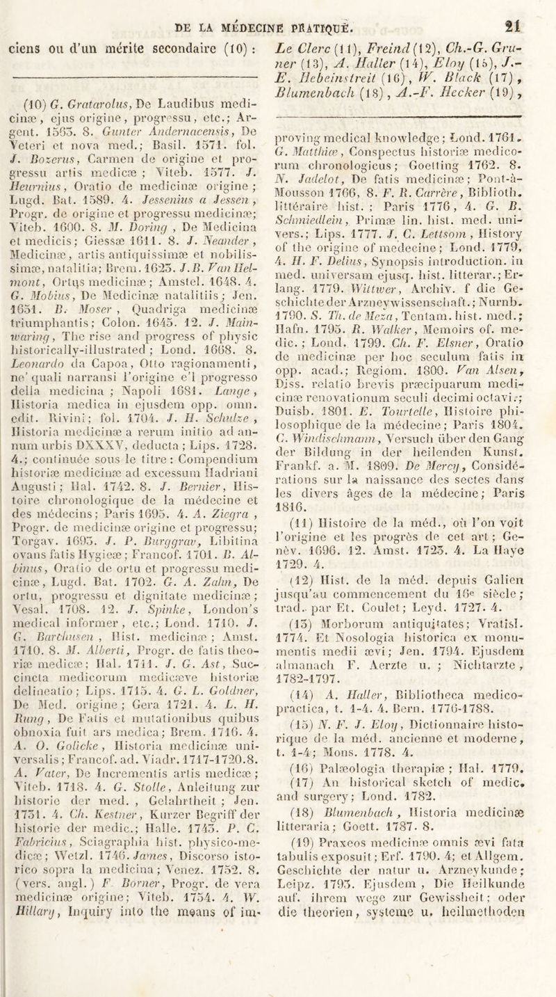 ciens ou d’un mérite secondaire (10) : (10) G. Gratarolus, De Laudibus medi- cinæ , ejus origine, progressu, etc.; Ar- gent. 1563. 8. Gunter Andernacensis, De Veteri et nova med.; Basil. 1571. fol. /. Bozerus, Carmen de origine et pro- gressu artis medicæ ; \iteb. 1577. /. Heurnius, Oratio de medicinæ origine; Lugd. Bat. 1589. 4. Jessenius a Jessen , Progr. de origine et progressu medicinæ; Yiteb. 1600. 8. M. Doring , De Medicina etmedicis; Giessæ 1611. 8. J. Nectnder , Medicinæ, artis antiquissimæ et nobilis- simæ, natalilia; Brem.1623. J.B. Vanllel- mont, Ortijs medicinæ ; Amstel. 1648.4. G. Mobius, De Medicinæ natalitiis ; Jen. 1651. B. Moser , Quadriga medicinæ triumphantis ; Colon. 1645. 12. J. Main- ivaring, The rise and progress of physic liistorically-illustrated ; Lond. 1668. 8. Leonardo da Capoa, Otto ragionamenti, ne’ quali narransi l’origine e’1 progresso délia medicina ; Napoli 1681. Lange , llistoria medica in ejusdem opp. omn. edit. Rivini; fol. 1704. J. H. Schulze , llistoria medicinæ a rerum inifio ad an- num urbis DXXXY, deducta ; bips. 1728. 4.; continuée sous le titre: Compendium historiæ medicinæ ad excessum Hadriani Augusti ; liai. 1742. 8. /. Bernier, His- toire chronologique de la médecine et des médecins; Paris 1695. 4. A. Ziegra , Progr. de medicinæ origine et progressu; Torgav. 1693. /. P. Burggrav, Libitina ovans fatis Hygieæ ; Francof. 1701. B. Àl- binus, Oratio de ortu et progressu medi- cinæ, Lugd. Bat. 1702. G. A. Zahn, De ortu, progressu et dignitate medicinæ; Yesal. 1708. 12. J. Spinke, London’s medical informer, etc.; Lond. 1710. /. G. Barùhusen , Hist. medicinæ ; Amst. 1710. 8. il/. Alberd, Progr. de fatis théo- risé medicæ; IlaL 1711. J. G. A.st, Suc- cincta medicorum medieæve historiæ delineatio; bips. 1715. 4. G. L. Goldner, De Med. origine; Géra 1721. 4. L. H. Bung, De Fatis et mutationibus quibus obnoxia fuit ars medica; Brem. 1716. 4. A. O. Golicke, llistoria medicinæ uni- versalis ; Francof. ad. Yiaclr. 1717-1720.8. A. Vater, De Incrementis artis medicæ; Yiteb. 1718. 4. G. Stolle, Anleitung zur historié der med. , Gelahrtheit ; Jen. 1731. 4. Ch. Kestner, Kurzer Begriff der historié der medic.; Halle. 1743. P. C. Fabricius, Sciagraphia hisf. physico-me- clicæ ; Wetzl. 1746. James, Discorso isto- rico sopra la medicina ; Yenez. 1752. 8. (vers, angl.) F Borner, Progr. de yera medicinæ origine; Yiteb. 1754. 4. W. Hillarij, Inquiry into the means of im- Le Clerc (11), Frehld( 12), Ch.-G. Gru- ner (13), A. Haller (14), Eloy ( 1 o), E. Hebeinstreit (16), W. Black (17), Blujnenbach (18), A.-F. Jiccker (19), proving medical knowledge; Lond. 1761.. G. Matthias, Conspectus historiæ medico- rum cbronologicus ; Goelting 1762. 8. N. Jadelot, De fatis medicinæ; Pont-à- Mousson 1766, 8. F. R. Carrère, Biblioth. littéraire hist. ; Paris 1776, 4. G. B. Schniiedlein, Primæ lin. hist. med. uni- vers.; bips. 1777. /. C. Lettsom , History of the origine of medecine; Lond. 1779, 4. IL F. Détins, Synopsis introduction, in med. universam ejusq. hist. îitterar.; Fr- lang. 1779. Wittwer, Àrchiv. f die Ge- schichtecler Arzneywissenschaft.; Nurnb. 1790. S. Th. de Meza, Tentam. hist. niecl.; Ilafn. 1795. R. Walker, Memoirs of. me- dic. ; bond. 1799. Ch. F. Elsner, Oratio de medicinæ per hoc seculum fatis in opp. acad.; Regiom. 1800. Fan Alsen r Diss. relatio brevis præcipuarum medi- cinæ renovationum seeuîi decimi octavi. ; Duisb. 1801. E. Tourtellc, Histoire phi- losophique de la médecine; Paris 1804. C. Windischmann, Yersuch über den Gang der Bilclung in der heilenden Kunst. Frankf. a.'M. 1809. De Mercy, Considé- rations sur la naissance des sectes dans les divers âges de la médecine ; Paris 1816. (11) Histoire de la mécl., où l’on voit l’origine et les progrès de cet art ; Ge- nèv. 1696. 12. Amst. 1723. 4. La Haye 1729. 4. (12) Hist. de la mécl. depuis Galien jusqu’au commencement du 16e siècle; irad- par Et. Goulet; Leyd. 1727.4. (13) Morborum antiquifates; Vratisî. 1774. Et Nosologia historien ex monu- mentis medii ævi ; Jen. 1794. Ejusdem almanach F. Aerzte u. ; Nichtarzte, 1782-1797. (14) A. Haller, Bibliotheca meclico- practica, t. 1-4. 4. Bern. 1776-1788. (15) N. F. J. Eloy, Dictionnaire histo- rique de la méd. ancienne et moderne, t. 1-4; Mons. 1778. 4. (16) Palæologia therapiæ ; Haï. 1779. (17) An historical sketch of medic. and surgery; Lond. 1782. (18) Blumenbach, llistoria medicinæ litteraria; Goett. 1787. 8. (19) Praxeos medicinæ ornnis ævi fata tabulis exposuit; Erf. 1790.4; etAllgem. Geschicbte der natur u. Arzneykunde; Leipz. 1793. Ejusdem , Die Heilkunde auf. ihrem wege zur Gewissheit; oder die theorien, système u. heilmethoden